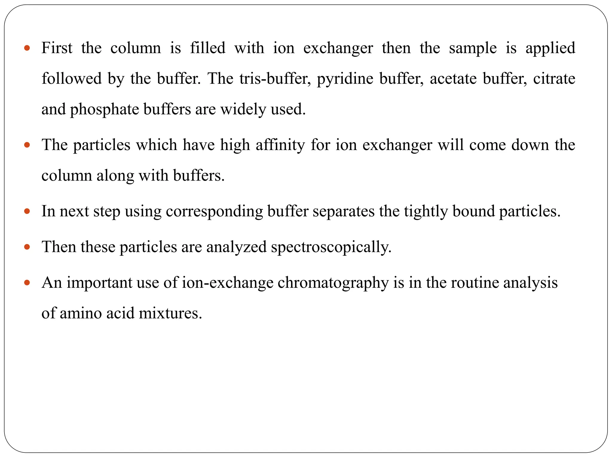  First the column is filled with ion exchanger then the sample is applied
followed by the buffer. The tris-buffer, pyridine buffer, acetate buffer, citrate
and phosphate buffers are widely used.
 The particles which have high affinity for ion exchanger will come down the
column along with buffers.
 In next step using corresponding buffer separates the tightly bound particles.
 Then these particles are analyzed spectroscopically.
 An important use of ion-exchange chromatography is in the routine analysis
of amino acid mixtures.
 