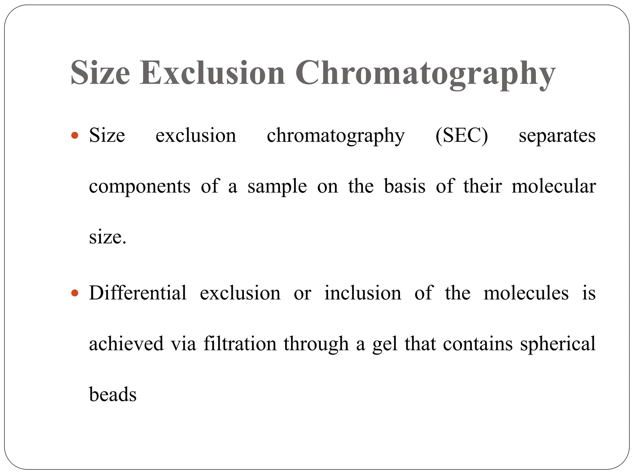 Size Exclusion Chromatography
 Size exclusion chromatography (SEC) separates
components of a sample on the basis of their molecular
size.
 Differential exclusion or inclusion of the molecules is
achieved via filtration through a gel that contains spherical
beads
 