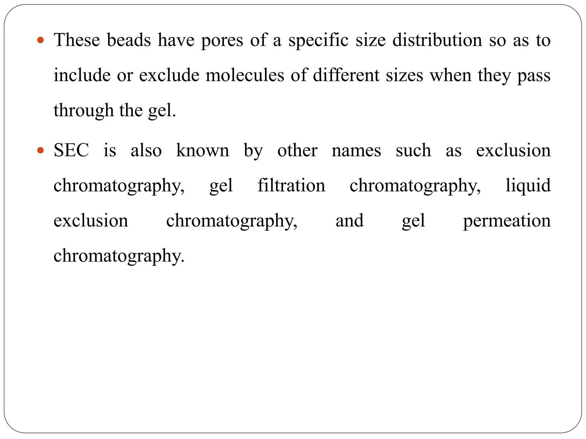  These beads have pores of a specific size distribution so as to
include or exclude molecules of different sizes when they pass
through the gel.
 SEC is also known by other names such as exclusion
chromatography, gel filtration chromatography, liquid
exclusion chromatography, and gel permeation
chromatography.
 