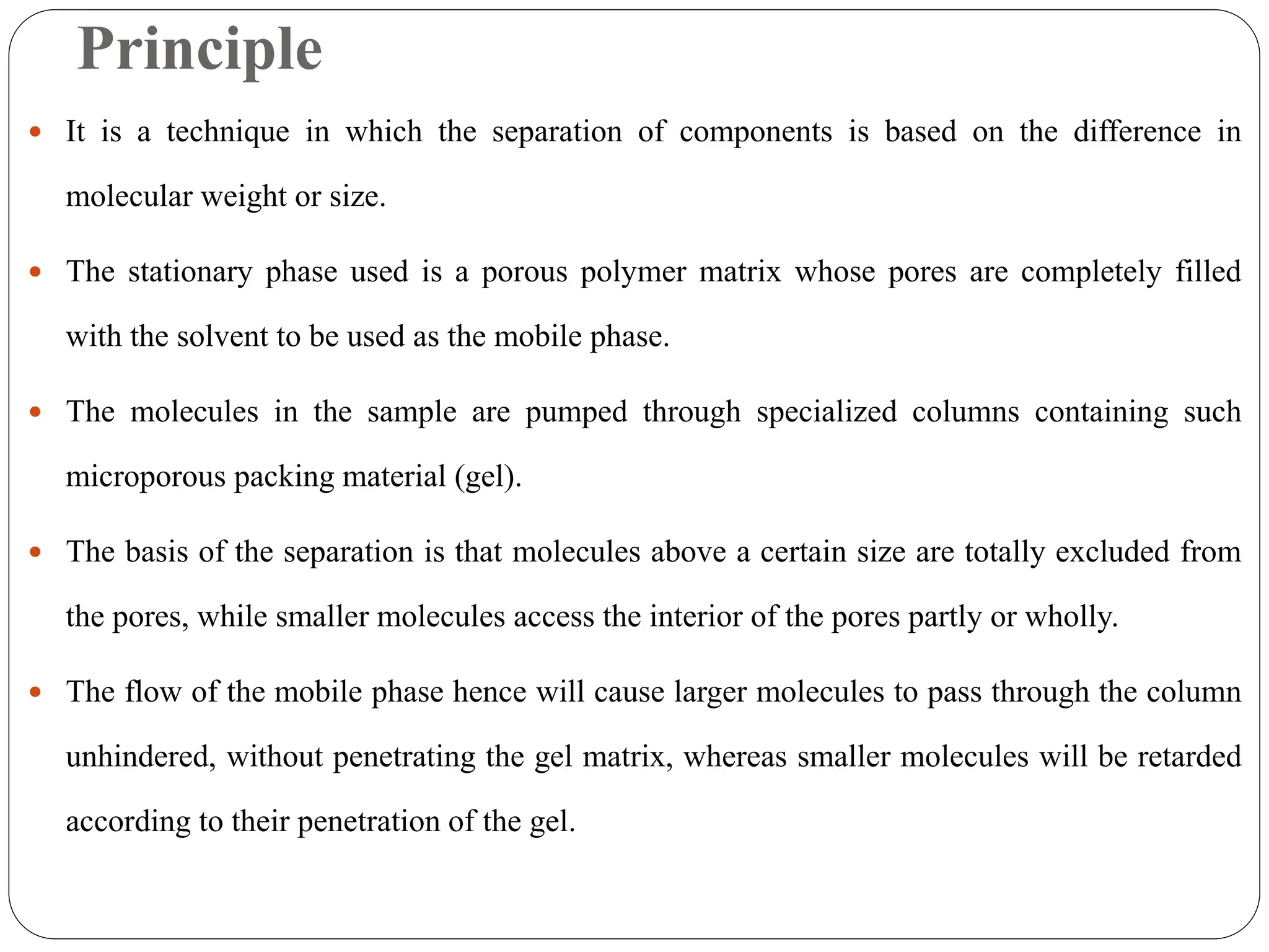 Principle
 It is a technique in which the separation of components is based on the difference in
molecular weight or size.
 The stationary phase used is a porous polymer matrix whose pores are completely filled
with the solvent to be used as the mobile phase.
 The molecules in the sample are pumped through specialized columns containing such
microporous packing material (gel).
 The basis of the separation is that molecules above a certain size are totally excluded from
the pores, while smaller molecules access the interior of the pores partly or wholly.
 The flow of the mobile phase hence will cause larger molecules to pass through the column
unhindered, without penetrating the gel matrix, whereas smaller molecules will be retarded
according to their penetration of the gel.
 