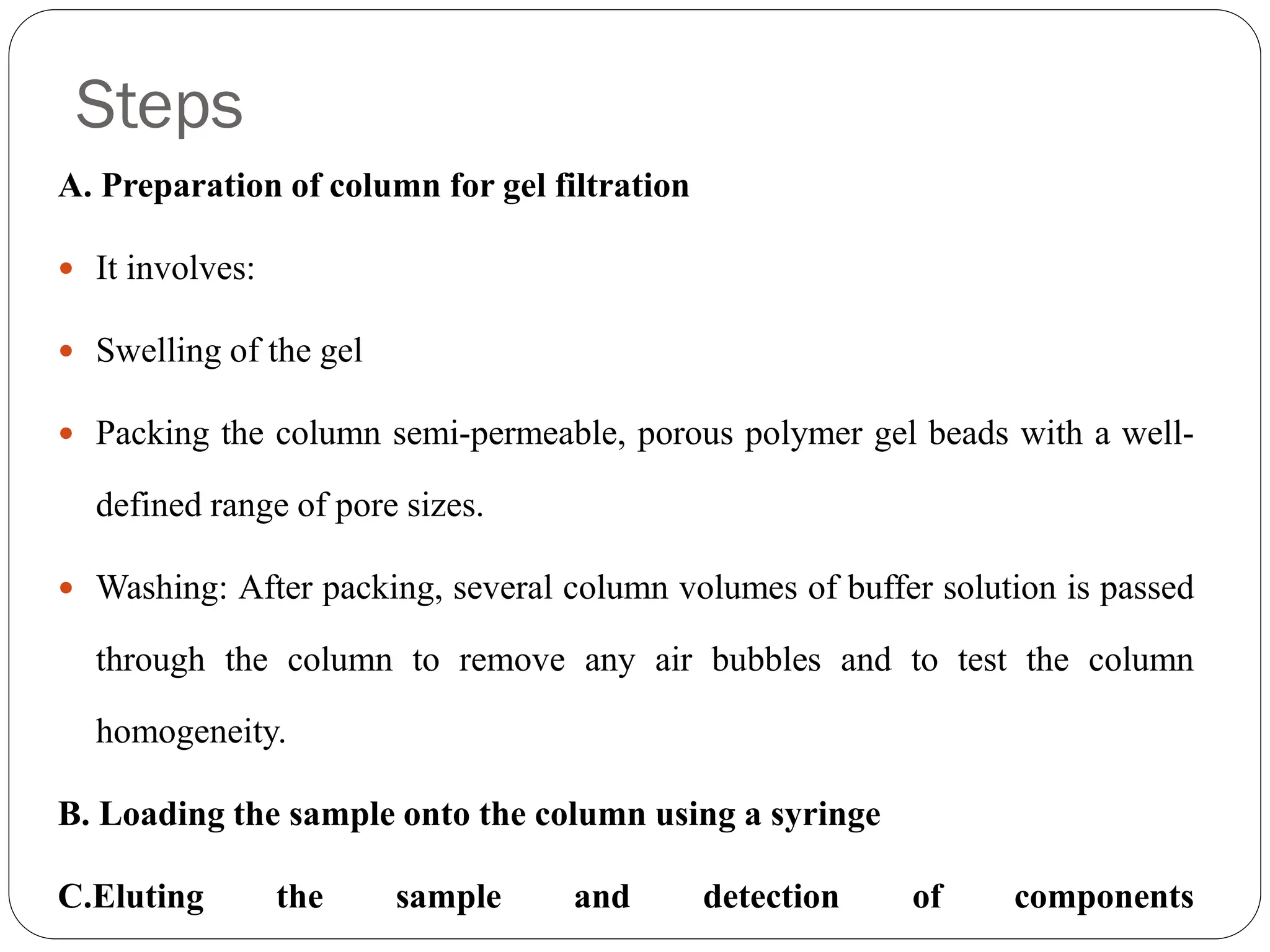 Steps
A. Preparation of column for gel filtration
 It involves:
 Swelling of the gel
 Packing the column semi-permeable, porous polymer gel beads with a well-
defined range of pore sizes.
 Washing: After packing, several column volumes of buffer solution is passed
through the column to remove any air bubbles and to test the column
homogeneity.
B. Loading the sample onto the column using a syringe
C.Eluting the sample and detection of components
 