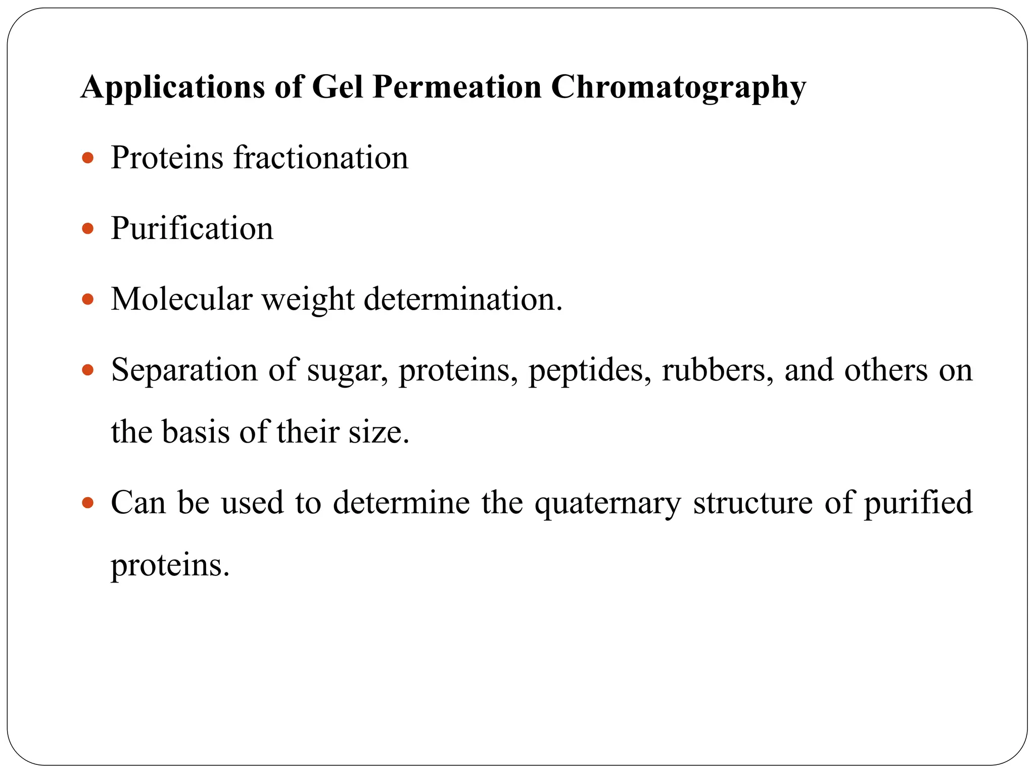 Applications of Gel Permeation Chromatography
 Proteins fractionation
 Purification
 Molecular weight determination.
 Separation of sugar, proteins, peptides, rubbers, and others on
the basis of their size.
 Can be used to determine the quaternary structure of purified
proteins.
 
