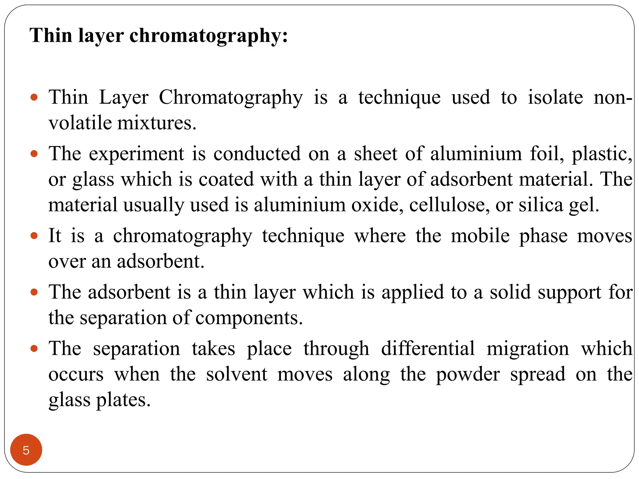 5
Thin layer chromatography:
 Thin Layer Chromatography is a technique used to isolate non-
volatile mixtures.
 The experiment is conducted on a sheet of aluminium foil, plastic,
or glass which is coated with a thin layer of adsorbent material. The
material usually used is aluminium oxide, cellulose, or silica gel.
 It is a chromatography technique where the mobile phase moves
over an adsorbent.
 The adsorbent is a thin layer which is applied to a solid support for
the separation of components.
 The separation takes place through differential migration which
occurs when the solvent moves along the powder spread on the
glass plates.
 