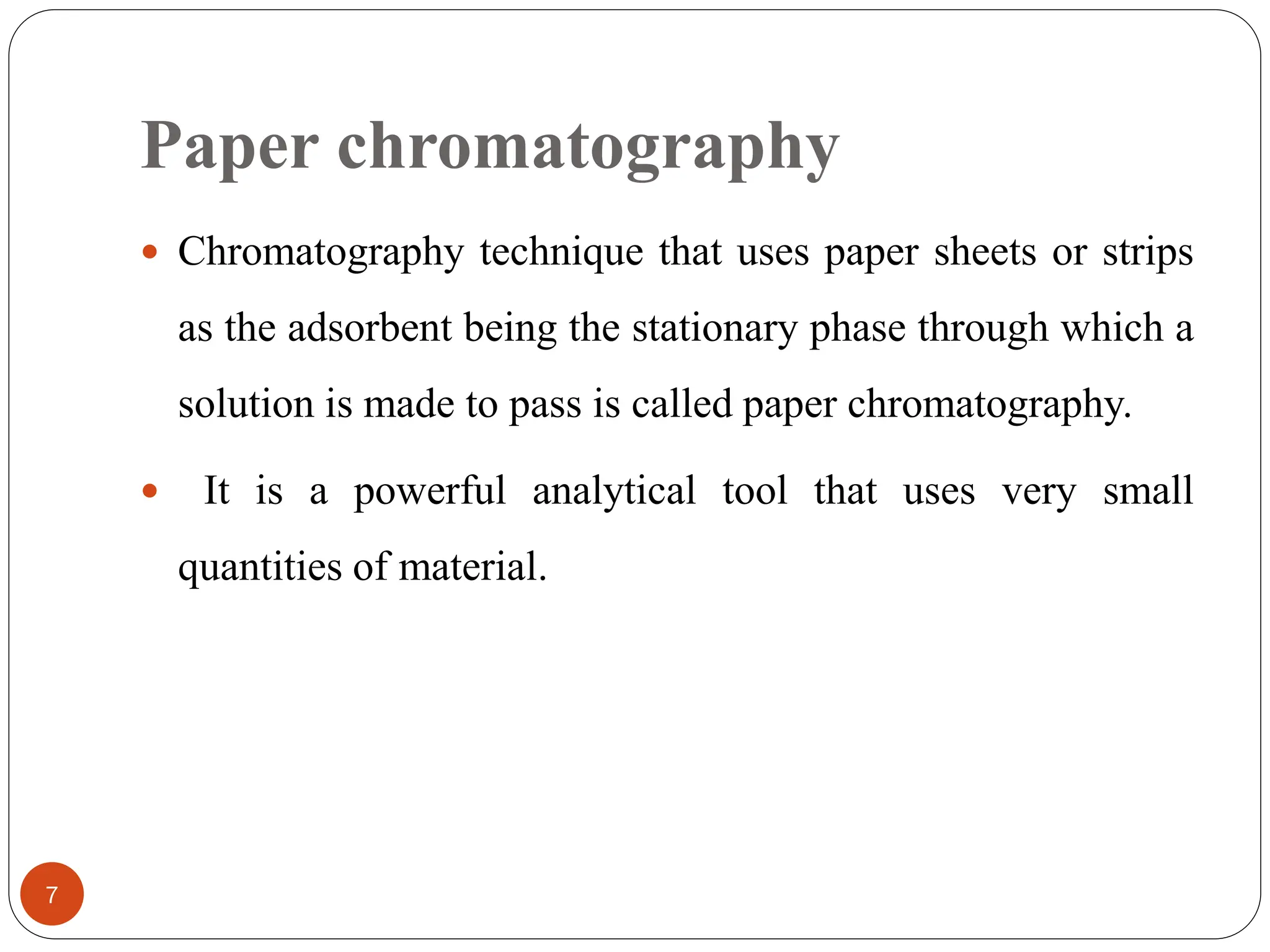 Paper chromatography
7
 Chromatography technique that uses paper sheets or strips
as the adsorbent being the stationary phase through which a
solution is made to pass is called paper chromatography.
 It is a powerful analytical tool that uses very small
quantities of material.
 