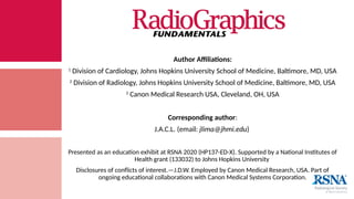 Author Affiliations:
1
Division of Cardiology, Johns Hopkins University School of Medicine, Baltimore, MD, USA
2
Division of Radiology, Johns Hopkins University School of Medicine, Baltimore, MD, USA
3
Canon Medical Research USA, Cleveland, OH, USA
Corresponding author:
J.A.C.L. (email: jlima@jhmi.edu)
Presented as an education exhibit at RSNA 2020 (HP137-ED-X). Supported by a National Institutes of
Health grant (133032) to Johns Hopkins University
Disclosures of conflicts of interest.—J.D.W. Employed by Canon Medical Research, USA. Part of
ongoing educational collaborations with Canon Medical Systems Corporation.
 