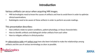 Introduction
Various artifacts can occur when acquiring MR images.
o MRI technologists need to know the causes of artifacts and how to avoid them in order to optimize
clinical examinations.
o Radiologists need to be aware of these artifacts in order to perform accurate readings.
This presentation describes:
o How artifacts relate to system conditions, patient physiology, or tissue characteristics
o How to identify artifacts and distinguish similar artifacts from each other
o How to mitigate artifacts in clinical practice
An abbreviations table and artifact map have also been included to make the relationships among
artifacts and the use of various terminology as clear as possible.
 