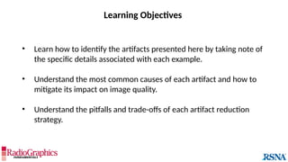 Learning Objectives
• Learn how to identify the artifacts presented here by taking note of
the specific details associated with each example.
• Understand the most common causes of each artifact and how to
mitigate its impact on image quality.
• Understand the pitfalls and trade-offs of each artifact reduction
strategy.
 