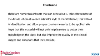 Conclusion
There are numerous artifacts that can arise at MRI. Take careful note of
the details inherent in each artifact’s style of manifestation; this will aid
in identification and allow proper countermeasures to be applied. We
hope that this material will not only help learners to better their
knowledge on the topic, but also improve the quality of the clinical
images and dictations that they provide.
 