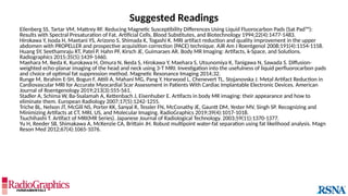 Eilenberg SS, Tartar VM, Mattrey RF. Reducing Magnetic Susceptibility Differences Using Liquid Fluorocarbon Pads (Sat Pad™):
Results with Spectral Presaturation of Fat. Artificial Cells, Blood Substitutes, and Biotechnology 1994;22(4):1477-1483.
Hirokawa Y, Isoda H, Maetani YS, Arizono S, Shimada K, Togashi K. MRI artifact reduction and quality improvement in the upper
abdomen with PROPELLER and prospective acquisition correction (PACE) technique. AJR Am J Roentgenol 2008;191(4):1154-1158.
Huang SY, Seethamraju RT, Patel P, Hahn PF, Kirsch JE, Guimaraes AR. Body MR Imaging: Artifacts, k-Space, and Solutions.
Radiographics 2015;35(5):1439-1460.
Maehara M, Ikeda K, Kurokawa H, Omura N, Ikeda S, Hirokawa Y, Maehara S, Utsunomiya K, Tanigawa N, Sawada S. Diffusion-
weighted echo-planar imaging of the head and neck using 3-T MRI: Investigation into the usefulness of liquid perfluorocarbon pads
and choice of optimal fat suppression method. Magnetic Resonance Imaging 2014;32.
Runge M, Ibrahim E-SH, Bogun F, Attili A, Mahani MG, Pang Y, Horwood L, Chenevert TL, Stojanovska J. Metal Artifact Reduction in
Cardiovascular MRI for Accurate Myocardial Scar Assessment in Patients With Cardiac Implantable Electronic Devices. American
Journal of Roentgenology 2019;213(3):555-561.
Stadler A, Schima W, Ba-Ssalamah A, Kettenbach J, Eisenhuber E. Artifacts in body MR imaging: their appearance and how to
eliminate them. European Radiology 2007;17(5):1242-1255.
Triche BL, Nelson JT, McGill NS, Porter KK, Sanyal R, Tessler FN, McConathy JE, Gauntt DM, Yester MV, Singh SP. Recognizing and
Minimizing Artifacts at CT, MRI, US, and Molecular Imaging. RadioGraphics 2019;39(4):1017-1018.
Tsuchihashi T. Artifact of MRI(MR Series). Japanese Journal of Radiological Technology. 2003;59(11):1370-1377.
Yu H, Reeder SB, Shimakawa A, McKenzie CA, Brittain JH. Robust multipoint water-fat separation using fat likelihood analysis. Magn
Reson Med 2012;67(4):1065-1076.
Suggested Readings
 