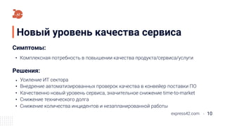 Новый уровень качества сервиса
express42.com 10
Качественно новый уровень сервиса, значительное снижение time-to-market
Комплексная потребность в повышении качества продукта/сервиса/услуги
Симптомы:
Решения:
Внедрение автоматизированных проверок качества в конвейер поставки ПО
Снижение технического долга
Снижение количества инцидентов и незапланированной работы
Усиление ИТ сектора
 