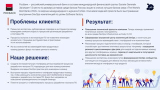 Росбанк — российский универсальный банк в составе международной финансовой группы Societe Generale.
Занимает 12 место по размеру активов среди банков России, вошел в список лучших банков мира «The World's
Best Banks 2020» по версии международного журнала Forbes. Ключевой задачей проекта было выстраивание
внутренних DevOps компетенций по целям Software factory
Проблемы клиента:
Размытие экспертизы, дублирование подходов и инструментов между
командами снижали скорость процессов организации разработки
и поставки ПО.
Процессы выпуска и эксплуатации ПО не позволяли командам
ускориться с текущими инструментами и практиками
по их использованию
Из-за сложностей во взаимодействии продуктовых
команд размыт фокус поставки ценности клиенту
Результат:
Повышение технической зрелости компании. Теперь команды применяют
полученные знания и инструменты
во всех средах DevOps, Infrasturcture as Code, CI, CD
Сформирован внутренний центр компетенций DevOps, c понятным для
команд процессом взаимодействия с платформой и ее компонентами
Реализован процесс подключения новых команд к платформе, который
способствует достижению ключевых результатов. Например - сокращение
релизного цикла минимум в два раза для каждой из подключаемых команд,
для других платформенны команд - переход от квартальной и полугодовой
цикличности поставки, до ежемесячной
Повышение экспертизы инженеров путем формирования DevOps сообщества,
состоящего из площадки для обмена опытом, обучающих активностей и
внесения вклада в платформу и код продукта
Наше решение:
Создали инструментальную платформу для выстраивания процессов
разработки и выпуска ПО, подходящую для всех команд компании.
Внедрили ключевые DevOps практики для инженерных команд.
Выстроили процесс подключения к платформе продуктовых команд
так, чтобы уменьшить количество узких мест (bottlenecks) в текущих
подходах к разработке и поставке ПО. Фокус был направлен на
повышение производительности каждой команды
Помогли ускорить и стабилизировать процессы разработки и выпуска ПО
 