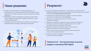 Наше решение:
Внедрена автоматизация, позволяющая развернуть на
вычислительных и сетевых мощностях Яндекс.Облака кластер
Kubernetes и настроить облачные сервисы под нужды команды
разработки
Перестроены процессы разработки команд в соответствии с
новым подходом, изменением в моделях ветвления и новой
схемой развертывания
Проведено обучение специалистов клиента как пользоваться
разработанным решением и инженерным практикам
Результат:
Полностью развернутое окружение с нуля до боевого состояния, включая
развертываниеself-hosted Kubernetes, создание и настройку сервисов мониторинга
и логирования в Яндекс Облаке за 30-40 минут
Развертывание managed Kubernetes, создание и настройка сервисов
мониторинга и логирования в GCP за 20 минут
Возможность развёртывания любого количества новых
окружений “по кнопке”
Поведение приложения в продуктовых средах стало прогнозируемым,
уменьшилось количество ошибок и дефектов связанных с ручной
настройкой окружений и выкаткой приложений
Уменьшилось время, необходимое на диагностику ошибок и
дефектов приложения в тестовых окружениях
Клиент получил экспертизу для дальнейшего развития решения,
составлен план развития решения
Понимание стоимости владения инфраструктурой и
контроль над всеми расходами
Главный итог - быстрый вывод на рынок
продукта компании ПИК Digital
 