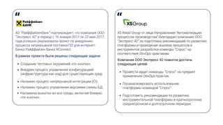 АО “Райффайзенбанк” подтверждает, что компания ООО
“Экспресс 42” в период с 16 января 2017 по 22 мая 2017
года успешно реализовала проект по внедрению
процесса непрерывной поставки ПО для интернет-
банка Райффайзен банка RConnect.
В рамках проекта были решены следующие задачи:
Создание тестовых окружений «по кнопке».
Внедрен процесс управления конфигурацией
(инфраструктура как код) для существующих сред.
Налажен процесс непрерывной интеграции (CI).
Налажен процесс управления версиями схемы БД.
Налажена выкатка во все среды, включая боевую,
«по кнопке».
Х5 Retail Group от лица Направления “Автоматизация
процессов производства” благодарит компанию ООО
“Экспресс 42” за подготовку рекомендаций по развитию
платформы и проведение анализа процессов и
инструментов разработки команды “Спрос” на
соответствие DevOps практикам.
Компания ООО Экспресс 42 помогла достичь
следующих целей:
Провести аудит команды “Спрос” на предмет
применения DevOps-практик.
Проанализировать использование
платформы командой “Спрос”.
Подготовить рекомендации по развитию
инструментальной платформы в краткосрочном,
среднесрочном и долгосрочном периодах.
 