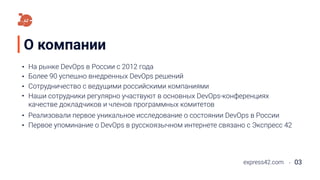 О компании
На рынке DevOps в России с 2012 года
express42.com 03
Более 90 успешно внедренных DevOps решений
Сотрудничество с ведущими российскими компаниями
Наши сотрудники регулярно участвуют в основных DevOps-конференциях
качестве докладчиков и членов программных комитетов
Реализовали первое уникальное исследование о состоянии DevOps в России
Первое упоминание о DevOps в русскоязычном интернете связано с Экспресс 42
 