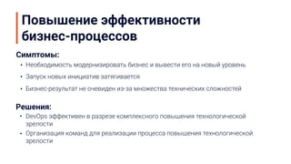 Повышение эффективности
бизнес-процессов
Необходимость модернизировать бизнес и вывести его на новый уровень
Запуск новых инициатив затягивается
Бизнес-результат не очевиден из-за множества технических сложностей
Симптомы:
Решения:
DevOps эффективен в разрезе комплексного повышения технологической
зрелости
Организация команд для реализации процесса повышения технологической
зрелости
 