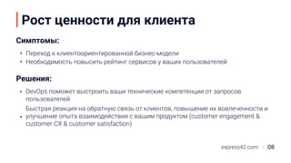 Рост ценности для клиента
Симптомы:
Решения:
DevOps поможет выстроить ваши технические компетенции от запросов
пользователей
express42.com 08
Переход к клиентоориентированной бизнес-модели
Необходимость повысить рейтинг сервисов у ваших пользователей
Быстрая реакция на обратную связь от клиентов, повышение их вовлеченности и
улучшение опыта взаимодействия с вашим продуктом (customer engagement &
customer CX & customer satisfaction)
 