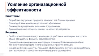 Усиление организационной
эффективности
Симптомы:
Решения:
DevOps-компетенции помогут командам разработки и инженерам выстроить
общие стандарты и форматы взаимодействия
Разработка внутренних продуктов занимает всё больше времени
Взаимодействие команд недостаточно эффективно
Организация коммуникации, кооперации, взаимодействия команд на базе
технологических средств и организационных практик в DevOps
Организационные процессы влияют на качество разработки
Внедрение DevOps-культуры повышает эффективность внутренней разработки и
дает возможность самостоятельно непрерывно развиваться
Сложности в управлении внешними подрядчиками
 