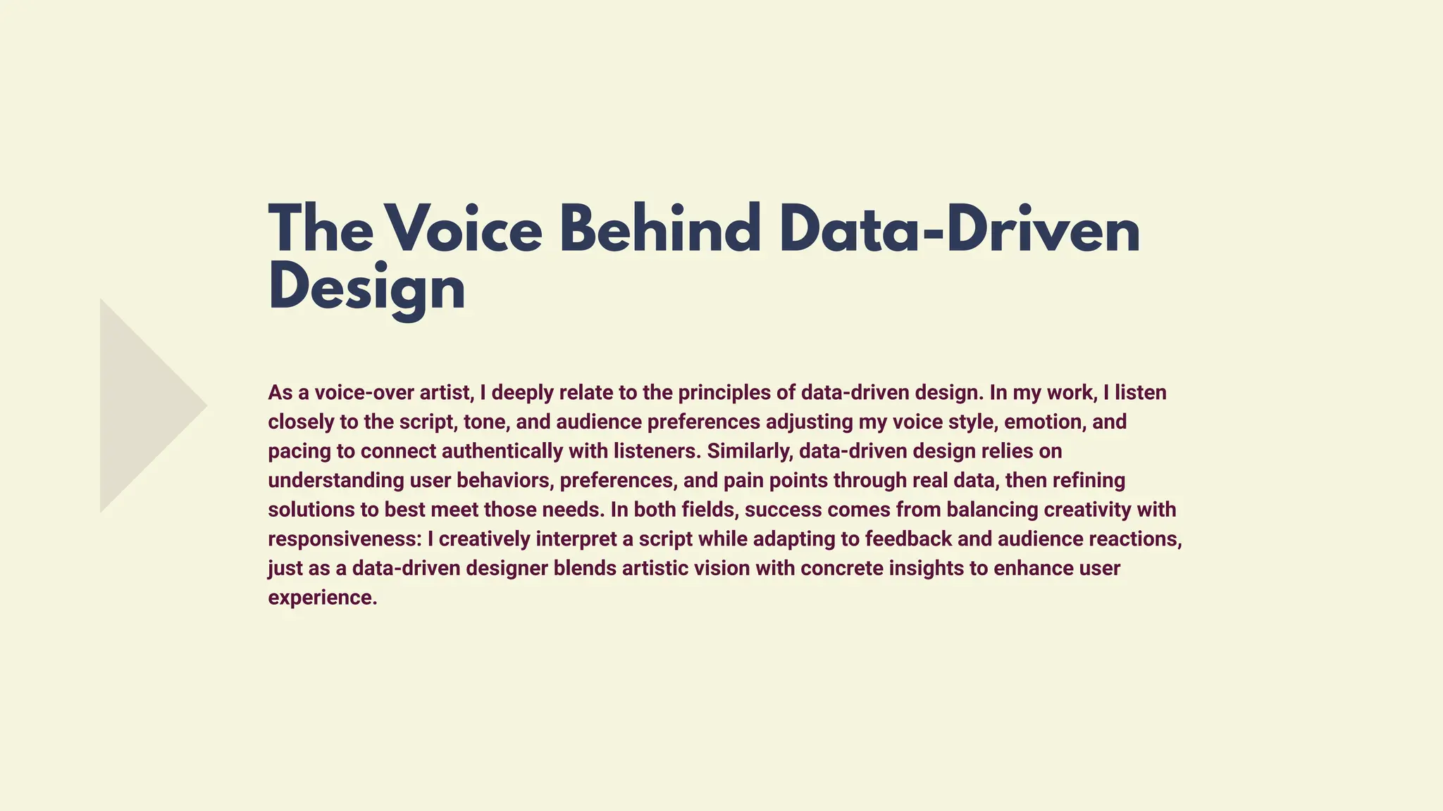 As a voice-over artist, I deeply relate to the principles of data-driven design. In my work, I listen
closely to the script, tone, and audience preferences adjusting my voice style, emotion, and
pacing to connect authentically with listeners. Similarly, data-driven design relies on
understanding user behaviors, preferences, and pain points through real data, then refining
solutions to best meet those needs. In both fields, success comes from balancing creativity with
responsiveness: I creatively interpret a script while adapting to feedback and audience reactions,
just as a data-driven designer blends artistic vision with concrete insights to enhance user
experience.
The Voice Behind Data-Driven
Design
 