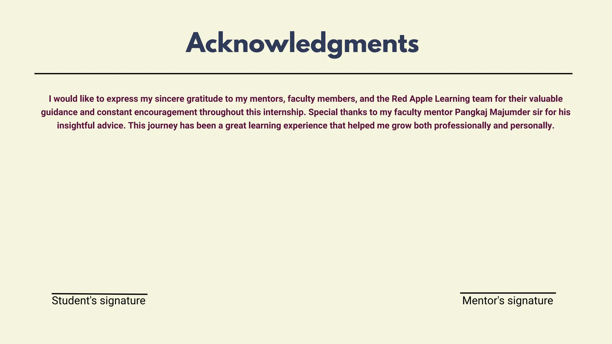 Acknowledgments
I would like to express my sincere gratitude to my mentors, faculty members, and the Red Apple Learning team for their valuable
guidance and constant encouragement throughout this internship. Special thanks to my faculty mentor Pangkaj Majumder sir for his
insightful advice. This journey has been a great learning experience that helped me grow both professionally and personally.
Student's signature Mentor's signature
 