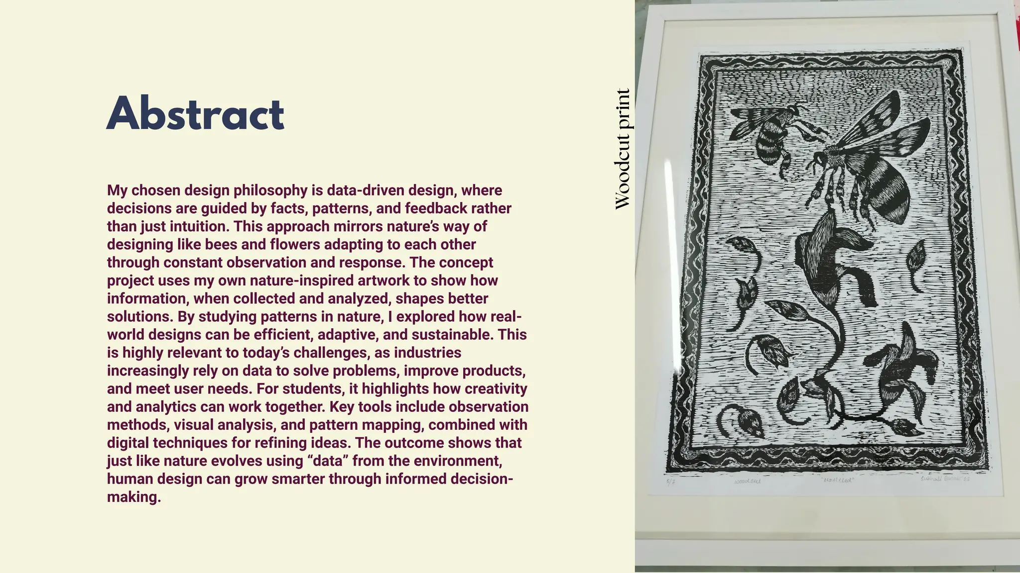 Abstract
My chosen design philosophy is data-driven design, where
decisions are guided by facts, patterns, and feedback rather
than just intuition. This approach mirrors nature’s way of
designing like bees and flowers adapting to each other
through constant observation and response. The concept
project uses my own nature-inspired artwork to show how
information, when collected and analyzed, shapes better
solutions. By studying patterns in nature, I explored how real-
world designs can be efficient, adaptive, and sustainable. This
is highly relevant to today’s challenges, as industries
increasingly rely on data to solve problems, improve products,
and meet user needs. For students, it highlights how creativity
and analytics can work together. Key tools include observation
methods, visual analysis, and pattern mapping, combined with
digital techniques for refining ideas. The outcome shows that
just like nature evolves using “data” from the environment,
human design can grow smarter through informed decision-
making.
Woodcut
print
 