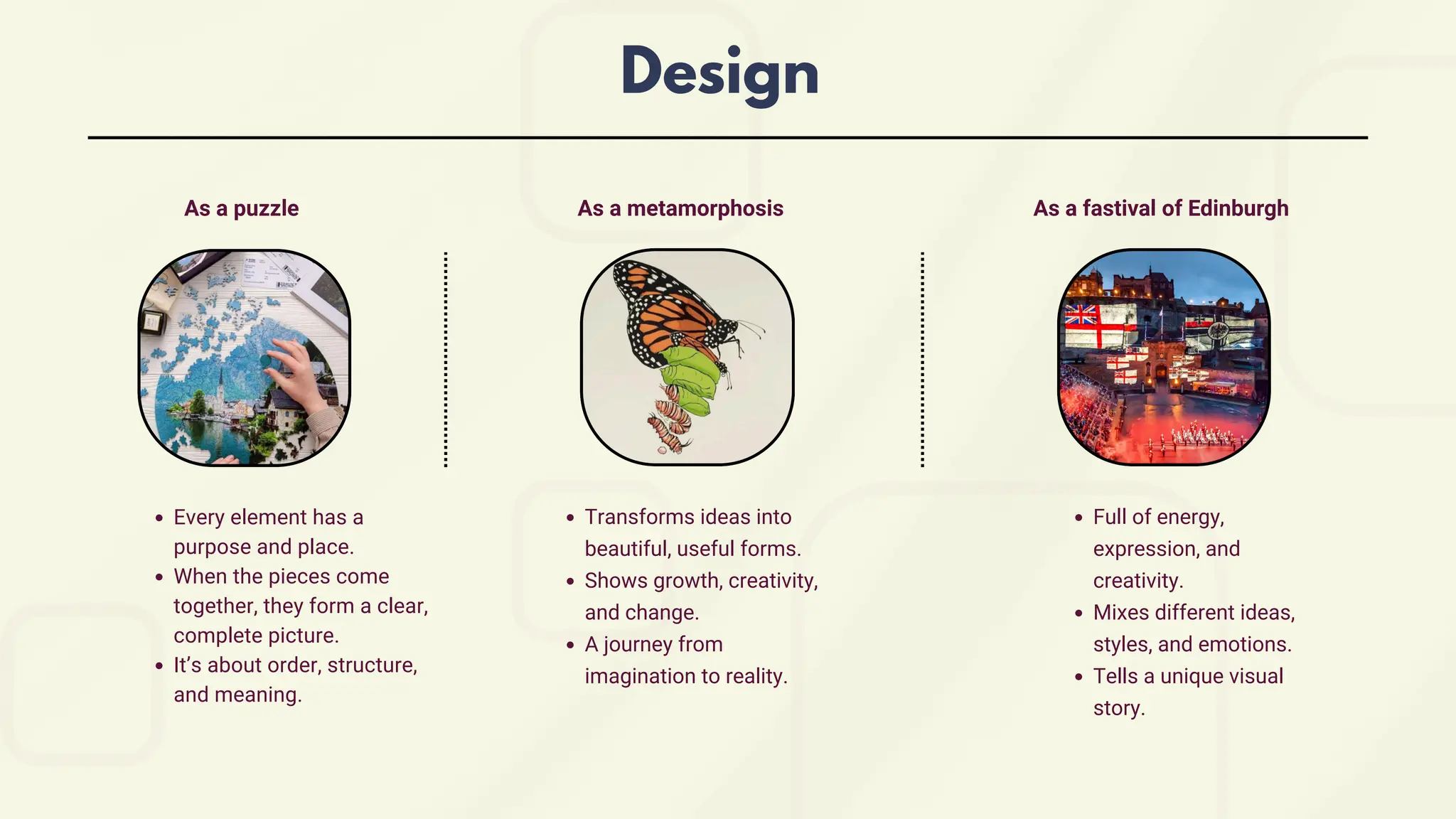 Every element has a
purpose and place.
When the pieces come
together, they form a clear,
complete picture.
It’s about order, structure,
and meaning.
Transforms ideas into
beautiful, useful forms.
Shows growth, creativity,
and change.
A journey from
imagination to reality.
Full of energy,
expression, and
creativity.
Mixes different ideas,
styles, and emotions.
Tells a unique visual
story.
Design
As a puzzle As a metamorphosis As a fastival of Edinburgh
 