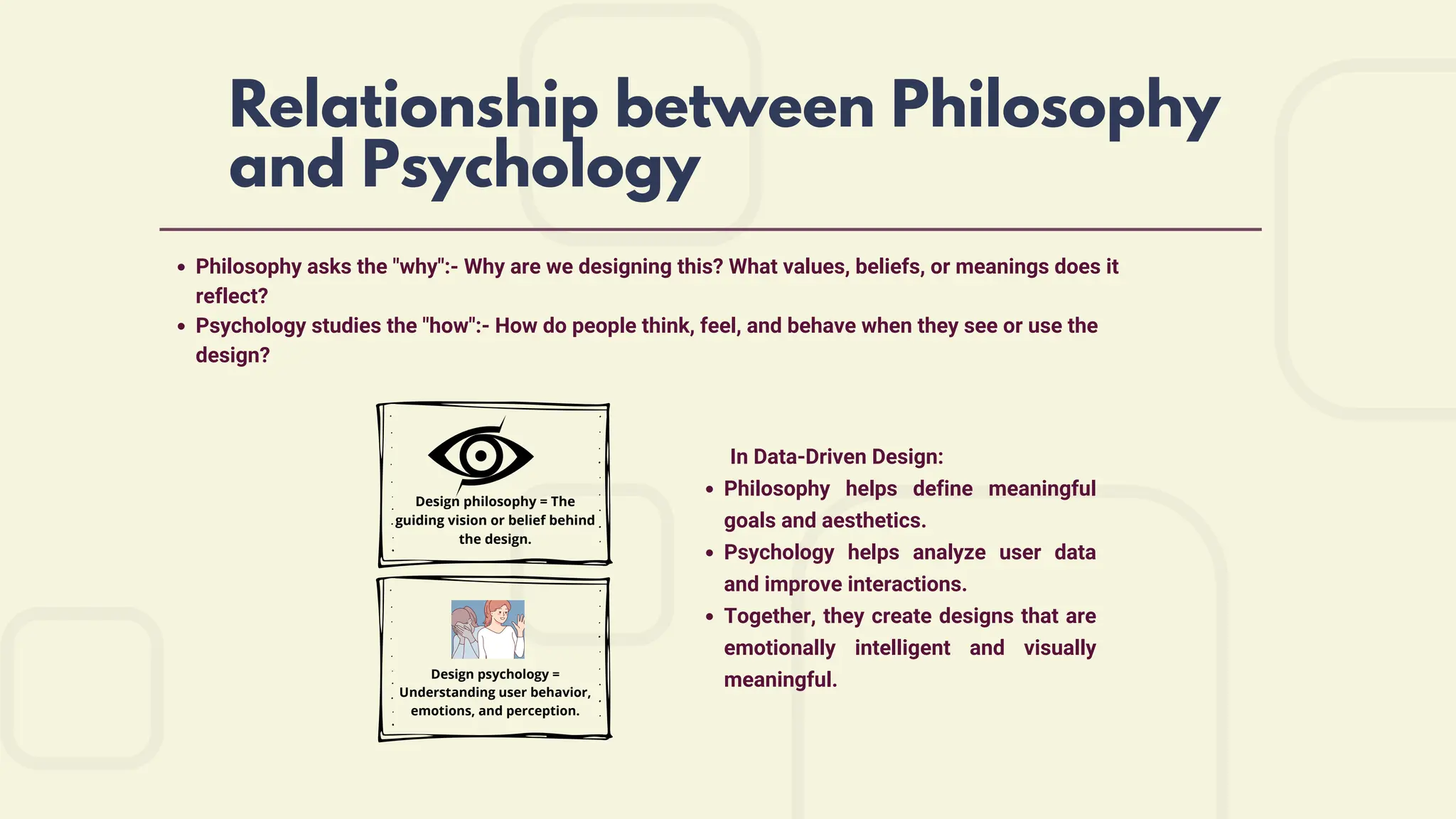Relationship between Philosophy
and Psychology
Philosophy asks the "why":- Why are we designing this? What values, beliefs, or meanings does it
reflect?
Psychology studies the "how":- How do people think, feel, and behave when they see or use the
design?
Design philosophy = The
guiding vision or belief behind
the design.
Design psychology =
Understanding user behavior,
emotions, and perception.
In Data-Driven Design:
Philosophy helps define meaningful
goals and aesthetics.
Psychology helps analyze user data
and improve interactions.
Together, they create designs that are
emotionally intelligent and visually
meaningful.
 