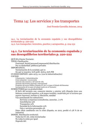 Tema 14: Los servicios y los transportes. José Fermín Garralda, 2014
1
Tema 14: Los servicios y los transportes
José Fermín Garralda Arizcun, 2014
14.1. La terciarización de la economía española y sus desequilibrios
territoriales p. 220-222
14.2. Los transportes: terrestres, puertos y aeropuertos, p. 224-231
14.1. La terciarización de la economía española y
sus desequilibrios territoriales p. 220-222
QUÉ ES el Sector Terciario:
TIPOS. Clasificación:
Funcional: Social/personal/empresarial/distribución
Por su titularidad: públicos/privados
IMPORTANCIA:
Terciarización de la sociedad, qué es
En qué se muestra: 60% pobl. Activa, 65% PIB
CUÁNDO EMPEZÓ: 1960-1973 y ss. (con la industrialización)
CAUSAS:
Urbanización / industrialización
Crisis industrial / reconversión
Aumento del consumo y del nivel de vida
Aumento del turismo nacional e internacional
Propósito del sector Público (Estado/CC.AA.) a cr4ear el Estado del bienestar
Incorporación de la mujer al trabajo (suele ser al Terciario)
SUBSECTORES por su productividad:
El 80% del terciario son: comercio interior y exterior 35% (España tiene una
balanza comercial negativa, y de pagos también, moderada por el turismo que
supone ingresos), turismo 9, educación, sanidad
Van aumentando los subsectores:
Servicios a empresas (consultorías, asesorías…) 17%
Inmobiliarias 13%
Transportes 12%
Sociedad de la Información 10%
Ocio y servicios personales 4%
Estas cifras cambiarán con la crisis (España, en 2012, perdió el 4’8 % de su
industria)
DONDE. Distribución territorial:
Todas las CC.AA. están terciarizadas
No todas lo están por igual:
Depende del:
 