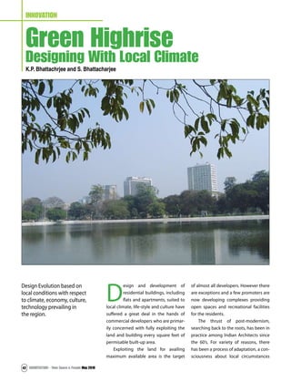 ARCHITECTURE - Time Space & People May 201042
INNOVATION
Green Highrise
Designing With Local Climate
K.P. Bhattachrjee and S. Bhattacharjee
D
esign and development of
residential buildings, including
flats and apartments, suited to
local climate, life-style and culture have
suffered a great deal in the hands of
commercial developers who are primar-
ily concerned with fully exploiting the
land and building every square feet of
permisable built-up area.
Exploiting the land for availing
maximum available area is the target
of almost all developers. However there
are exceptions and a few promoters are
now developing complexes providing
open spaces and recreational facilities
for the residents.
The thrust of post-modernism,
searching back to the roots, has been in
practice among Indian Architects since
the 60’s. For variety of reasons, there
has been a process of adaptation, a con-
sciousness about local circumstances
Design Evolution based on
local conditions with respect
to climate, economy, culture,
technology prevailing in
the region.
 