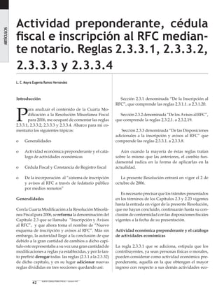42 NUEVO CONSULTORIO FISCAL • número 410
Actividad preponderante, cédula
fiscal e inscripción al RFC median-
te notario. Reglas 2.3.3.1, 2.3.3.2,
2.3.3.3 y 2.3.3.4
L. C. Mayra Eugenia Ramos Hernández
ARTÍCULOS
Introducción
P
ara analizar el contenido de la Cuarta Mo-
dificación a la Resolución Miscelánea Fiscal
para 2006, me ocuparé de comentar las reglas
2.3.3.1, 2.3.3.2, 2.3.3.3 y 2.3.3.4. Abarco para mi co-
mentario los siguientes tópicos:
o 	 Generalidades
o 	 Actividad económica preponderante y el catá-
logo de actividades económicas
o 	 Cédula Fiscal y Constancia de Registro fiscal
o 	 De la incorporación al “sistema de inscripción
y avisos al RFC a través de fedatario público
por medios remotos”
Generalidades
Con la Cuarta Modificación a la Resolución Miscelá-
nea Fiscal para 2006, se reforma la denominación del
Capítulo 2.3 que se llamaba “Inscripción y Avisos
al RFC”, y que ahora toma el nombre de “Nuevo
esquema de inscripción y avisos al RFC”. Más sin
embargo, la autoridad llegó a la conclusión de que
debido a la gran cantidad de cambios a dicho capí-
tulo esto representaba a su vez una gran cantidad de
modificaciones a reglas ya establecidas, y por lo tan-
to prefirió derogar todas las reglas (2.3.1 a la 2.3.32)
de dicho capítulo, y en su lugar adicionar nuevas
reglas divididas en tres secciones quedando así:
Sección 2.3.1 denominada “De la Inscripción al
RFC”, que comprende las reglas 2.3.1.1. a 2.3.1.20.
Sección 2.3.2 denominada “De los Avisos al RFC”,
que comprende la reglas 2.3.2.1. a 2.3.2.19.
Sección 2.3.3 denominada “De las Disposiciones
adicionales a la inscripción y avisos al RFC” que
comprende las reglas 2.3.3.1. a 2.3.3.8.
Aún cuando la mayoría de éstas reglas tratan
sobre lo mismo que las anteriores, el cambio fun-
damental radica en la forma de aplicarlas en la
actualidad.
La presente Resolución entrará en vigor el 2 de
octubre de 2006.
Es necesario precisar que los trámites presentados
en los términos de los Capítulos 2.3 y 2.23 vigentes
hasta la entrada en vigor de la presente Resolución,
que no hayan concluido, continuarán hasta su con-
clusión de conformidad con las disposiciones fiscales
vigentes a la fecha de su presentación.
Actividad económica preponderante y el catálogo
de actividades económicas
La regla 2.3.3.1 que se adiciona, estipula que los
contribuyentes, ya sean personas físicas o morales,
pueden considerar como actividad económica pre-
ponderante, aquella en la que obtengan el mayor
ingreso con respecto a sus demás actividades eco-
 