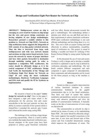 ISSN: 2278 – 1323
                         International Journal of Advanced Research in Computer Engineering & Technology
                                                                              Volume 1, Issue 5, July 2012




         Design and Verification Eight Port Router for Network on Chip

                      Sana.Ranjitha,IEEE-2012,B.Vijay Bhaskar ,R.SuryaPrakash
                           St.Theressa College of Engineering,JNTU-2012


ABSTRACT`: Multiprocessor system on chip is               with less effort. Recent advancement towards this
emerging as a new trend for System on chip design         goal is methodologies. The methodology defines a
but the wire and power design constraints are             skeleton over which one can add flesh and skin to
forcing adoption of new design methodologies.             their requirements to achieve functional verification.
Researchers pursued a scalable solution to this           OVM (open verification methodology) is one such
problem i.e. Network on Chip (NOC). Network on            efficient methodology and best thing about it is, it is
chip architecture better supports the integration of      free. This ovm is built on system Verilog and used
SOC consists of on chip packet switched network.          effectively to achieve maintainability, reusability,
Thus the idea is borrowed from large scale                speed of verification etc. This project is aimed at
multiprocessors and wide area network domain              building a reusable test bench for verifying 8 Port
and envisions on chip routers based network. Cores        Router Protocol Bridge by using system Verilog and
access the network by means of proper interfaces          ovm
and have their packets forwarded to destination                    In this document the use of vmm and system
through multichip routing path. In order to               Verilog to verify a design and to develop a reusable
implement a competitive NOC architecture, the             test bench is explained in step by step as defined by
router should be efficiently design as it is the          verification principles and methodology. The test
central component of NOC architecture. Design             bench contains different components and each
And Verify the functionality of the “Design and           component is again composed of subcomponents,
Verification Eight Port Router for Network on             these components and subcomponents can be reused
Chip” IP core using the latest verification               for the future projects as long as the interface is
methodologies, Hardware Verification Languages            same.
and EDA tools and qualify the IP for Synthesis an
implementation.                                                                 Router:
                                                                  System on chip is a complex interconnection
                                                          of various functional elements. It creates
                   Introduction                           communication      bottleneck     in   the    gigabit
                                                          communication due to its bus based architecture.
         My research is based on the paper” router        Thus there was need of system that explicit
design for network on chip”. Now in this paper I          modularity and parallelism, network on chip possess
have designed a eight port router which is the            many such attractive properties and solve the
advancement for the previous four port router             problem of communication bottleneck. It basically
network.But in the four port network we have the          works on the idea of interconnection of cores using
ability to connect a network of four systems which is     on chip network.
limited.Now I extended this network upto 8 ports                  The communication on network on chip is
and I observed the results using verilog HDL.             carried out by means of router, so for implementing
                                                          better NOC , the router should be efficiently design.
        The challenge of the verifying a large design     This router supports four parallel connections at the
is growing exponentially. There is a need to define       same time. It uses store and forward type of flow
new methods that makes functional verification easy.      control and Fsm Controller deterministic routing
Several strategies in the recent years have been          which improves the performance of router. The
proposed to achieve good functional verification


                                                                                                        42
                                    All Rights Reserved © 2012 IJARCET
 