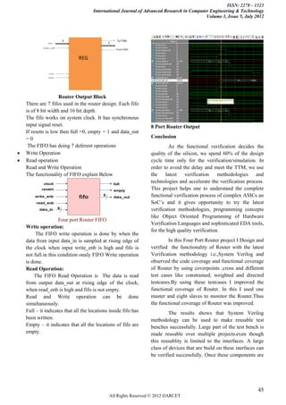 ISSN: 2278 – 1323
                                      International Journal of Advanced Research in Computer Engineering & Technology
                                                                                           Volume 1, Issue 5, July 2012




                     Router Output Block
    There are 7 fifos used in the router design. Each fifo
    is of 8 bit width and 16 bit depth.
    The fifo works on system clock. It has synchronous
    input signal reset.                                          8 Port Router Output
    If resetn is low then full =0, empty = 1 and data_out
    =0                                                           Conclusion
     The FIFO has doing 7 deferent operations                             As the functional verification decides the
   Write Operation                                              quality of the silicon, we spend 60% of the design
   Read operation                                               cycle time only for the verification/simulation. In
    Read and Write Operation                                     order to avoid the delay and meet the TTM, we use
    The functionality of FIFO explain Below                      the    latest   verification     methodologies   and
                                                                 technologies and accelerate the verification process.
                                                                 This project helps one to understand the complete
                                                                 functional verification process of complex ASICs an
                                                                 SoC’s and it gives opportunity to try the latest
                                                                 verification methodologies, programming concepts
                                                                 like Object Oriented Programming of Hardware
                     Four port Router FIFO
                                                                 Verification Languages and sophisticated EDA tools,
    Write operation:
                                                                 for the high quality verification.
         The FIFO write operation is done by when the
    data from input data_in is sampled at rising edge of                 In this Four Port Router project I Design and
    the clock when input write_enb is high and fifo is           verified the functionality of Router with the latest
    not full.in this condition onaly FIFO Write operation        Verification methodology i.e.,System Verilog and
    is done.                                                     observed the code coverage and functional coverage
    Read Operation:                                              of Router by using coverpoints ,cross and different
        The FIFO Read Operation is The data is read              test cases like constrained, weighted and directed
    from output data_out at rising edge of the clock,            testcases.By using these testcases I improved the
    when read_enb is high and fifo is not empty.                 functional coverage of Router. In this I used one
    Read and Write operation can be done                         master and eight slaves to monitor the Router.Thus
    simultaneously.                                              the functional coverage of Router was improved.
    Full – it indicates that all the locations inside fifo has            The results shows that System Verilog
    been written.                                                methodology can be used to make reusable test
    Empty – it indicates that all the locations of fifo are      benches successfully. Large part of the test bench is
    empty.                                                       made reusable over multiple projects.even though
                                                                 this reusablity is limited to the interfaces. A large
                                                                 class of devices that are build on these inerfaces can
                                                                 be verified successfully. Once these components are




                                                                                                                    45
                                              All Rights Reserved © 2012 IJARCET
 