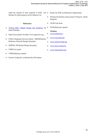 ISSN: 2278 – 1323
                                    International Journal of Advanced Research in Computer Engineering & Technology
                                                                                         Volume 1, Issue 5, July 2012



    made the amount of time required to build          test    Router for NOC by Michael K. Papamichael
    benches for other projects can be reduced a lot.
                                                               Writing test benches using system Verilog by Janick
                                                                Bergeron

                         References                            OVM Cook book

   Verilog HDL- Digital Design and Synthesis, by              OVM Reference manual
    Samir Palnitkar
                                                                Websites
                                                               www.testbench.in
   Open Cores project site http://www.opencores.org..
                                                               www.ovmworld.org
   CISCO Integrated Services Router –SRND(Solution
    Reference Network Design) document                         www.systemverilog.org

   NORTEL ISP Router Design document.                         www.cisco.com/go/isr

   VMM User guide                                             www.vmmcentral.com

   VMM Reference manual

   System Verilog for verification by Chris Spear




                                                                                                                  46
                                            All Rights Reserved © 2012 IJARCET
 
