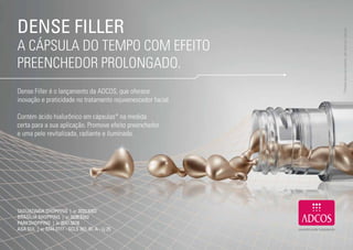 DENSE FILLER




                                                                   * Produto para uso externo, não deve ser ingerido.
     A CÁPSULA DO TEMPO COM EFEITO
     PREENCHEDOR PROLONGADO.
     Dense Filler é o lançamento da ADCOS, que oferece
     inovação e praticidade no tratamento rejuvenescedor facial.

     Contém ácido hialurônico em cápsulas* na medida
     certa para a sua aplicação. Promove efeito preenchedor
     e uma pele revitalizada, radiante e iluminada.




     TAGUATINGA SHOPPING | 61 3033.5303
     BRASÍLIA SHOPPING | 61 3036.6262
     PARKSHOPPING | 61 3047.5678
     ASA SUL | 61 3244.2777 - SCLS 307, Bl. A - Lj 25


18                                                                                                              19
 