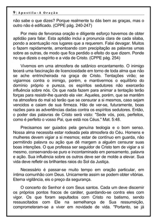 9|   Apostila–A Oração

não sabe o que dizes? Porque realmente tu dás bem as graças, mas o
outro não é edificado. (CPPE pág. 240-247)
    Por meio de fervorosa oração e diligente esforço havemos de obter
aptidão para falar. Esta aptidão inclui a pronuncia clara de cada silaba,
pondo a acentuação nos lugares que a requerem. Falai devagar. Muitos
o fazem rapidamente, amontoando com precipitação as palavras umas
sobre as outras, de modo que fica perdido o efeito do que dizem. Ponde
no que dizeis o espírito e a vida de Cristo. (CPPE pág. 254)
     Vivemos em uma atmosfera de satânico encantamento. O inimigo
tecerá uma fascinação de licenciosidade em torno de toda alma que não
se ache entrincheirada na graça de Cristo. Tentações virão; se
vigiarmos contra o inimigo, porém, e mantivermos o equilíbrio do
domínio próprio e pureza, os espíritos sedutores não exercerão
influência sobre nós. Os que nada fazem para animar a tentação terão
forças para resistir-lhe quando ela vier. Aqueles, porém, que se mantêm
na atmosfera do mal só terão que se censurar a si mesmos, caso sejam
vencidos e caiam de sua firmeza. Hão de ver-se, futuramente, boas
razões para as advertências dadas contra os espíritos sedutores. Então,
o poder das palavras de Cristo será visto: "Sede vós, pois, perfeitos,
como é perfeito o vosso Pai, que está nos Céus." Mat. 5:48.
    Precisamos ser guiados pela genuína teologia e o bom senso.
Nossa alma necessita estar rodeada pela atmosfera do Céu. Homens e
mulheres devem vigiar a si mesmos; estar de contínuo em guarda, não
permitindo palavra ou ação que dê margem a alguém censurar suas
boas intenções. O que professa ser seguidor de Cristo tem de vigiar a si
mesmo, conservando-se puro e incontaminado em pensamento, palavra
e ação. Sua influência sobre os outros deve ser de molde a elevar. Sua
vida deve refletir os brilhantes raios do Sol da Justiça.
     Necessário é passar-se muito tempo em oração particular, em
íntima comunhão com Deus. Unicamente assim se podem obter vitórias.
Eterna vigilância, eis o preço da segurança.
    O concerto do Senhor é com Seus santos. Cada um deve discernir
os próprios pontos fracos de caráter, guardando-se contra eles com
vigor. Os que foram sepultados com Cristo no batismo, sendo
ressuscitados com Ele na semelhança de Sua ressurreição,
comprometeram-se a viver em novidade de vida. "Portanto, se já
 