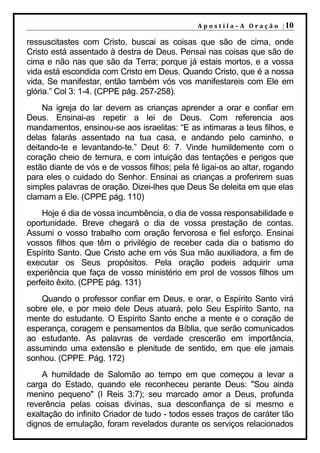 A p o s t i l a – A O r a ç ã o | 10

ressuscitastes com Cristo, buscai as coisas que são de cima, onde
Cristo está assentado à destra de Deus. Pensai nas coisas que são de
cima e não nas que são da Terra; porque já estais mortos, e a vossa
vida está escondida com Cristo em Deus. Quando Cristo, que é a nossa
vida, Se manifestar, então também vós vos manifestareis com Ele em
glória.” Col 3: 1-4. (CPPE pág. 257-258).
    Na igreja do lar devem as crianças aprender a orar e confiar em
Deus. Ensinai-as repetir a lei de Deus. Com referencia aos
mandamentos, ensinou-se aos israelitas: “E as intimaras a teus filhos, e
delas falarás assentado na tua casa, e andando pelo caminho, e
deitando-te e levantando-te.” Deut 6: 7. Vinde humildemente com o
coração cheio de ternura, e com intuição das tentações e perigos que
estão diante de vós e de vossos filhos; pela fé ligai-os ao altar, rogando
para eles o cuidado do Senhor. Ensinai as crianças a proferirem suas
simples palavras de oração. Dizei-lhes que Deus Se deleita em que elas
clamam a Ele. (CPPE pág. 110)
    Hoje é dia de vossa incumbência, o dia de vossa responsabilidade e
oportunidade. Breve chegará o dia de vossa prestação de contas.
Assumi o vosso trabalho com oração fervorosa e fiel esforço. Ensinai
vossos filhos que têm o privilégio de receber cada dia o batismo do
Espírito Santo. Que Cristo ache em vós Sua mão auxiliadora, a fim de
executar os Seus propósitos. Pela oração podeis adquirir uma
experiência que faça de vosso ministério em prol de vossos filhos um
perfeito êxito. (CPPE pág. 131)
    Quando o professor confiar em Deus, e orar, o Espírito Santo virá
sobre ele, e por meio dele Deus atuará, pelo Seu Espírito Santo, na
mente do estudante. O Espírito Santo enche a mente e o coração de
esperança, coragem e pensamentos da Bíblia, que serão comunicados
ao estudante. As palavras de verdade crescerão em importância,
assumindo uma extensão e plenitude de sentido, em que ele jamais
sonhou. (CPPE. Pág. 172)
    A humildade de Salomão ao tempo em que começou a levar a
carga do Estado, quando ele reconheceu perante Deus: "Sou ainda
menino pequeno" (I Reis 3:7); seu marcado amor a Deus, profunda
reverência pelas coisas divinas, sua desconfiança de si mesmo e
exaltação do infinito Criador de tudo - todos esses traços de caráter tão
dignos de emulação, foram revelados durante os serviços relacionados
 
