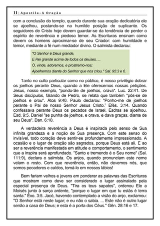 11 |   Apostila–A Oração

com a conclusão do templo, quando durante sua oração dedicatória ele
se ajoelhou, postando-se na humilde posição de suplicante. Os
seguidores de Cristo hoje devem guardar-se da tendência de perder o
espírito de reverência e piedoso temor. As Escrituras ensinam como
devem os homens aproximar-se de seu Criador: com humildade e
temor, mediante a fé num mediador divino. O salmista declarou:
           "O Senhor é Deus grande,
           E Rei grande acima de todos os deuses. ...
           Ó, vinde, adoremos, e prostremo-nos;
           Ajoelhemos diante do Senhor que nos criou." Sal. 95:3 e 6.

     Tanto no culto particular como no público, é nosso privilégio dobrar
os joelhos perante Deus, quando a Ele oferecemos nossas petições.
Jesus, nosso exemplo, "pondo-Se de joelhos, orava". Luc. 22:41. De
Seus discípulos, falando de Pedro, se relata que também "pôs-se de
joelhos e orou". Atos 9:40. Paulo declarou: "Ponho-me de joelhos
perante o Pai de nosso Senhor Jesus Cristo.” Efés. 3:14. Quando
confessava perante Deus os pecados de Israel, Esdras se ajoelhou.
Esd. 9:5. Daniel "se punha de joelhos, e orava, e dava graças, diante de
seu Deus". Dan. 6:10.
     A verdadeira reverência a Deus é inspirada pelo senso de Sua
infinita grandeza e a noção de Sua presença. Com este senso do
invisível, todo coração deve sentir-se profundamente impressionado. A
ocasião e o lugar de oração são sagrados, porque Deus está ali. E ao
ser a reverência manifestada em atitude e comportamento, o sentimento
que a inspira será aprofundado. "Santo e tremendo é o Seu nome" (Sal.
111:9), declara o salmista. Os anjos, quando pronunciam este nome
velam o rosto. Com que reverência, então, não devemos nós, que
somos pecadores e caídos, tomá-lo em nossos lábios!
    Bem fariam velhos e jovens em ponderar as palavras das Escrituras
que mostram como deve ser considerado o lugar assinalado pela
especial presença de Deus. "Tira os teus sapatos", ordenou Ele a
Moisés junto à sarça ardente, "porque o lugar em que tu estás é terra
santa." Êxo. 3:5. Jacó, havendo contemplado a visão do anjo, exclamou:
"O Senhor está neste lugar; e eu não o sabia. ... Este não é outro lugar
senão a casa de Deus; e esta é a porta dos Céus." Gên. 28:16 e 17.
 