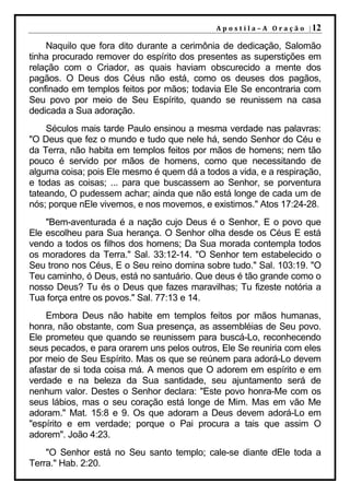 A p o s t i l a – A O r a ç ã o | 12

    Naquilo que fora dito durante a cerimônia de dedicação, Salomão
tinha procurado remover do espírito dos presentes as superstições em
relação com o Criador, as quais haviam obscurecido a mente dos
pagãos. O Deus dos Céus não está, como os deuses dos pagãos,
confinado em templos feitos por mãos; todavia Ele Se encontraria com
Seu povo por meio de Seu Espírito, quando se reunissem na casa
dedicada a Sua adoração.
    Séculos mais tarde Paulo ensinou a mesma verdade nas palavras:
"O Deus que fez o mundo e tudo que nele há, sendo Senhor do Céu e
da Terra, não habita em templos feitos por mãos de homens; nem tão
pouco é servido por mãos de homens, como que necessitando de
alguma coisa; pois Ele mesmo é quem dá a todos a vida, e a respiração,
e todas as coisas; ... para que buscassem ao Senhor, se porventura
tateando, O pudessem achar; ainda que não está longe de cada um de
nós; porque nEle vivemos, e nos movemos, e existimos." Atos 17:24-28.
    "Bem-aventurada é a nação cujo Deus é o Senhor, E o povo que
Ele escolheu para Sua herança. O Senhor olha desde os Céus E está
vendo a todos os filhos dos homens; Da Sua morada contempla todos
os moradores da Terra." Sal. 33:12-14. "O Senhor tem estabelecido o
Seu trono nos Céus, E o Seu reino domina sobre tudo." Sal. 103:19. "O
Teu caminho, ó Deus, está no santuário. Que deus é tão grande como o
nosso Deus? Tu és o Deus que fazes maravilhas; Tu fizeste notória a
Tua força entre os povos." Sal. 77:13 e 14.
    Embora Deus não habite em templos feitos por mãos humanas,
honra, não obstante, com Sua presença, as assembléias de Seu povo.
Ele prometeu que quando se reunissem para buscá-Lo, reconhecendo
seus pecados, e para orarem uns pelos outros, Ele Se reuniria com eles
por meio de Seu Espírito. Mas os que se reúnem para adorá-Lo devem
afastar de si toda coisa má. A menos que O adorem em espírito e em
verdade e na beleza da Sua santidade, seu ajuntamento será de
nenhum valor. Destes o Senhor declara: "Este povo honra-Me com os
seus lábios, mas o seu coração está longe de Mim. Mas em vão Me
adoram." Mat. 15:8 e 9. Os que adoram a Deus devem adorá-Lo em
"espírito e em verdade; porque o Pai procura a tais que assim O
adorem". João 4:23.
    "O Senhor está no Seu santo templo; cale-se diante dEle toda a
Terra." Hab. 2:20.
 