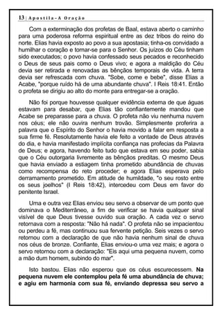 13 |   Apostila–A Oração

    Com a exterminação dos profetas de Baal, estava aberto o caminho
para uma poderosa reforma espiritual entre as dez tribos do reino do
norte. Elias havia exposto ao povo a sua apostasia; tinha-os convidado a
humilhar o coração e tornar-se para o Senhor. Os juízos do Céu tinham
sido executados; o povo havia confessado seus pecados e reconhecido
o Deus de seus pais como o Deus vivo; e agora a maldição do Céu
devia ser retirada e renovadas as bênçãos temporais de vida. A terra
devia ser refrescada com chuva. "Sobe, come e bebe", disse Elias a
Acabe, "porque ruído há de uma abundante chuva". I Reis 18:41. Então
o profeta se dirigiu ao alto do monte para entregar-se a oração.
    Não foi porque houvesse qualquer evidência externa de que águas
estavam para desabar, que Elias tão confiantemente mandou que
Acabe se preparasse para a chuva. O profeta não viu nenhuma nuvem
nos céus; ele não ouvira nenhum trovão. Simplesmente proferira a
palavra que o Espírito do Senhor o havia movido a falar em resposta a
sua firme fé. Resolutamente havia ele feito a vontade de Deus através
do dia, e havia manifestado implícita confiança nas profecias da Palavra
de Deus; e agora, havendo feito tudo que estava em seu poder, sabia
que o Céu outorgaria livremente as bênçãos preditas. O mesmo Deus
que havia enviado a estiagem tinha prometido abundância de chuvas
como recompensa do reto proceder; e agora Elias esperava pelo
derramamento prometido. Em atitude de humildade, "o seu rosto entre
os seus joelhos" (I Reis 18:42), intercedeu com Deus em favor do
penitente Israel.
     Uma e outra vez Elias enviou seu servo a observar de um ponto que
dominava o Mediterrâneo, a fim de verificar se havia qualquer sinal
visível de que Deus tivesse ouvido sua oração. A cada vez o servo
retornava com a resposta: "Não há nada". O profeta não se impacientou
ou perdeu a fé, mas continuou sua fervente petição. Seis vezes o servo
retornou com a declaração de que não havia nenhum sinal de chuva
nos céus de bronze. Confiante, Elias enviou-o uma vez mais; e agora o
servo retornou com a declaração: "Eis aqui uma pequena nuvem, como
a mão dum homem, subindo do mar".
   Isto bastou. Elias não esperou que os céus escurecessem. Na
pequena nuvem ele contemplou pela fé uma abundância de chuva;
e agiu em harmonia com sua fé, enviando depressa seu servo a
 