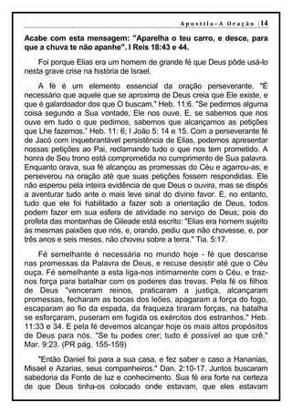 A p o s t i l a – A O r a ç ã o | 14

Acabe com esta mensagem: "Aparelha o teu carro, e desce, para
que a chuva te não apanhe". I Reis 18:43 e 44.
    Foi porque Elias era um homem de grande fé que Deus pôde usá-lo
nesta grave crise na história de Israel.
     A fé é um elemento essencial da oração perseverante. "É
necessário que aquele que se aproxima de Deus creia que Ele existe, e
que é galardoador dos que O buscam." Heb. 11:6. "Se pedirmos alguma
coisa segundo a Sua vontade, Ele nos ouve. E, se sabemos que nos
ouve em tudo o que pedimos, sabemos que alcançamos as petições
que Lhe fazemos.” Heb. 11: 6; I João 5: 14 e 15. Com a perseverante fé
de Jacó com inquebrantável persistência de Elias, podemos apresentar
nossas petições ao Pai, reclamando tudo o que nos tem prometido. A
honra de Seu trono está comprometida no cumprimento de Sua palavra.
Enquanto orava, sua fé alcançou as promessas do Céu e agarrou-as; e
perseverou na oração até que suas petições fossem respondidas. Ele
não esperou pela inteira evidência de que Deus o ouvira, mas se dispôs
a aventurar tudo ante o mais leve sinal do divino favor. E, no entanto,
tudo que ele foi habilitado a fazer sob a orientação de Deus, todos
podem fazer em sua esfera de atividade no serviço de Deus; pois do
profeta das montanhas de Gileade está escrito: "Elias era homem sujeito
às mesmas paixões que nós, e, orando, pediu que não chovesse, e, por
três anos e seis meses, não choveu sobre a terra." Tia. 5:17.
    Fé semelhante é necessária no mundo hoje - fé que descanse
nas promessas da Palavra de Deus, e recuse desistir até que o Céu
ouça. Fé semelhante a esta liga-nos intimamente com o Céu, e traz-
nos força para batalhar com os poderes das trevas. Pela fé os filhos
de Deus "venceram reinos, praticaram a justiça, alcançaram
promessas, fecharam as bocas dos leões, apagaram a força do fogo,
escaparam ao fio da espada, da fraqueza tiraram forças, na batalha
se esforçaram, puseram em fugida os exércitos dos estranhos." Heb.
11:33 e 34. E pela fé devemos alcançar hoje os mais altos propósitos
de Deus para nós. "Se tu podes crer; tudo é possível ao que crê."
Mar. 9:23. (PR pág. 155-159)
    "Então Daniel foi para a sua casa, e fez saber o caso a Hananias,
Misael e Azarias, seus companheiros." Dan. 2:10-17. Juntos buscaram
sabedoria da Fonte de luz e conhecimento. Sua fé era forte na certeza
de que Deus tinha-os colocado onde estavam, que eles estavam
 
