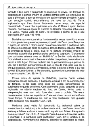 15 |   Apostila–A Oração

fazendo a Sua obra e cumprindo os reclamos do dever. Em tempos de
perplexidade e perigo tinham-se voltado sempre para Ele em busca de
guia e proteção, e Ele Se mostrara um auxílio sempre presente. Agora
com coração contrito submetiam-se de novo ao Juiz da Terra,
implorando que lhes desse livramento neste tempo de especial
necessidade. E eles não suplicaram em vão. O Deus a quem tinham
honrado, honrava-os agora. O Espírito do Senhor repousou sobre eles,
e a Daniel, “numa visão da noite”, foi revelado o sonho do rei e seu
significado. (PR pág. 493-494).
    Daniel e seus companheiros haviam muitas vezes recorrido a essas
e outras profecias que esboçavam o propósito de Deus para Seu povo.
E agora, ao indicar o rápido curso dos acontecimentos a poderosa mão
de Deus em operação entre as nações, Daniel dedicou especial atenção
às promessas feitas a Israel. Sua fé na palavra profética levou-o ao
fundo das experiências preditas pelos escritores sagrados. "Certamente
que passados setenta anos em Babilônia", o Senhor havia declarado,
"vos visitarei, e cumprirei sobre vós a Minha boa palavra, tornando-vos a
trazer a este lugar. Porque Eu bem sei os pensamentos que penso de
vós, diz o Senhor; pensamentos de paz, e não de mal, para vos dar o
fim que esperais. Então Me invocareis, e ireis, e orareis a Mim, e Eu vos
ouvirei. E buscar-Me-eis, e Me achareis, quando Me buscardes de todo
o vosso coração." Jer. 29:10-13.
     Pouco antes da queda de Babilônia, quando Daniel estava
meditando nessas profecias, e buscando a Deus a fim de compreender
os tempos, foi-lhe dada uma série de visões concernentes ao
surgimento e queda de reinos. Com a primeira visão, segundo se acha
registrada no sétimo capítulo do livro de Daniel, foi-lhe dada a
interpretação, mas nem tudo ficou claro para o profeta. "Os meus
pensamentos muito me espantavam", ele escreveu de sua experiência
nesse tempo, "e mudou-se em mim o meu semblante; mas guardei
estas coisas no meu coração." Dan. 7:28.
    Mediante outra visão foi derramada luz adicional sobre os
acontecimentos do futuro; e foi ao final desta visão que Daniel ouviu "um
santo que falava; e disse a outro santo aquele que falava: Até quando
durará a visão?" Dan. 8:13. A resposta: "Até duas mil e trezentas tardes
e manhãs; e o santuário será purificado" (Dan. 8:14), encheu-o de
perplexidade. Ferventemente procurou entender o significado da visão.
 