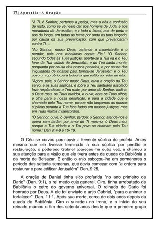 17 |   Apostila–A Oração

           "A Ti, ó Senhor, pertence a justiça, mas a nós a confusão
           de rosto, como se vê neste dia; aos homens de Judá, e aos
           moradores de Jerusalém, e a todo o Israel; aos de perto e
           aos de longe, em todas as terras por onde os tens lançado,
           por causa da sua prevaricação, com que prevaricaram
           contra Ti. ...
           "Ao Senhor, nosso Deus, pertence a misericórdia e o
           perdão; pois nos rebelamos contra Ele." "Ó Senhor,
           segundo todas as Tuas justiças, aparte-se a Tua ira e o Teu
           furor da Tua cidade de Jerusalém, e do Teu santo monte;
           porquanto por causa dos nossos pecados, e por causa das
           iniqüidades de nossos pais, tornou-se Jerusalém e o Teu
           povo um opróbrio para todos os que estão ao redor de nós.
           "Agora, pois, ó Senhor nosso Deus, ouve a oração do Teu
           servo, e as suas súplicas, e sobre o Teu santuário assolado
           faze resplandecer o Teu rosto, por amor do Senhor. Inclina,
           ó Deus meu, os Teus ouvidos, e ouve; abre os Teus olhos,
           e olha para a nossa desolação, e para a cidade que é
           chamada pelo Teu nome, porque não lançamos as nossas
           súplicas perante a Tua face fiados em nossas justiças, mas
           em Tuas muitas misericórdias.
           "Ó Senhor, ouve; ó Senhor, perdoa; ó Senhor, atende-nos e
           opera sem tardar; por amor de Ti mesmo, ó Deus meu,
           porque a Tua cidade e o Teu povo se chamam pelo Teu
           nome.” Dan 9: 4-9 e 16- 19.

    O Céu se curvou para ouvir a fervente súplica do profeta. Antes
mesmo que ele tivesse terminado a sua súplica por perdão e
restauração, o poderoso Gabriel apareceu-lhe outra vez, e chamou a
sua atenção para a visão que ele tivera antes da queda de Babilônia e
da morte de Belsazar. E então o anjo esboçou-lhe em pormenores o
período das setenta semanas, que devia começar com "a ordem para
restaurar e para edificar Jerusalém". Dan. 9:25.
     A oração de Daniel tinha sido proferida "no ano primeiro de
Dario" (Dan. 9:1), o rei medo cujo general, Ciro, tinha arrebatado de
Babilônia o cetro do governo universal. O reinado de Dario foi
honrado por Deus. A ele foi enviado o anjo Gabriel, "para o animar e
fortalecer". Dan. 11:1. Após sua morte, cerca de dois anos depois da
queda de Babilônia, Ciro o sucedeu no trono, e o início do seu
reinado marcou o fim dos setenta anos desde que o primeiro grupo
 