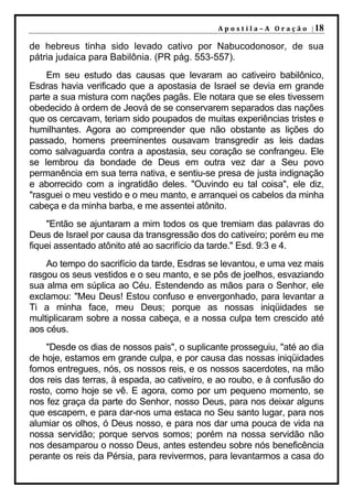 A p o s t i l a – A O r a ç ã o | 18

de hebreus tinha sido levado cativo por Nabucodonosor, de sua
pátria judaica para Babilônia. (PR pág. 553-557).
    Em seu estudo das causas que levaram ao cativeiro babilônico,
Esdras havia verificado que a apostasia de Israel se devia em grande
parte a sua mistura com nações pagãs. Ele notara que se eles tivessem
obedecido à ordem de Jeová de se conservarem separados das nações
que os cercavam, teriam sido poupados de muitas experiências tristes e
humilhantes. Agora ao compreender que não obstante as lições do
passado, homens preeminentes ousavam transgredir as leis dadas
como salvaguarda contra a apostasia, seu coração se confrangeu. Ele
se lembrou da bondade de Deus em outra vez dar a Seu povo
permanência em sua terra nativa, e sentiu-se presa de justa indignação
e aborrecido com a ingratidão deles. "Ouvindo eu tal coisa", ele diz,
"rasguei o meu vestido e o meu manto, e arranquei os cabelos da minha
cabeça e da minha barba, e me assentei atônito.
    "Então se ajuntaram a mim todos os que tremiam das palavras do
Deus de Israel por causa da transgressão dos do cativeiro; porém eu me
fiquei assentado atônito até ao sacrifício da tarde." Esd. 9:3 e 4.
    Ao tempo do sacrifício da tarde, Esdras se levantou, e uma vez mais
rasgou os seus vestidos e o seu manto, e se pôs de joelhos, esvaziando
sua alma em súplica ao Céu. Estendendo as mãos para o Senhor, ele
exclamou: "Meu Deus! Estou confuso e envergonhado, para levantar a
Ti a minha face, meu Deus; porque as nossas iniqüidades se
multiplicaram sobre a nossa cabeça, e a nossa culpa tem crescido até
aos céus.
    "Desde os dias de nossos pais", o suplicante prosseguiu, "até ao dia
de hoje, estamos em grande culpa, e por causa das nossas iniqüidades
fomos entregues, nós, os nossos reis, e os nossos sacerdotes, na mão
dos reis das terras, à espada, ao cativeiro, e ao roubo, e à confusão do
rosto, como hoje se vê. E agora, como por um pequeno momento, se
nos fez graça da parte do Senhor, nosso Deus, para nos deixar alguns
que escapem, e para dar-nos uma estaca no Seu santo lugar, para nos
alumiar os olhos, ó Deus nosso, e para nos dar uma pouca de vida na
nossa servidão; porque servos somos; porém na nossa servidão não
nos desamparou o nosso Deus, antes estendeu sobre nós beneficência
perante os reis da Pérsia, para revivermos, para levantarmos a casa do
 
