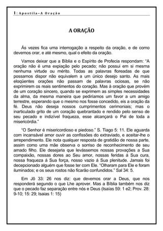 1|   Apostila–A Oração




                            A ORAÇÃO


   Ás vezes fica uma interrogação a respeito da oração, e de como
devemos orar, e até mesmo, qual o efeito da oração.
     Vamos deixar que a Bíblia e o Espírito de Profecia respondam: “A
oração não é uma expiação pelo pecado; não possui em si mesma
nenhuma virtude ou mérito. Todas as palavras floreadas de que
possamos dispor não equivalem a um único desejo santo. As mais
eloqüentes orações não passam de palavras ociosas, se não
exprimirem os reais sentimentos do coração. Mas à oração que provém
de um coração sincero, quando se exprimem as simples necessidades
da alma, da mesma maneira que pediríamos um favor a um amigo
terrestre, esperando que o mesmo nos fosse concedido, eis a oração da
fé. Deus não deseja nossos cumprimentos cerimoniais; mas o
inarticulado grito de um coração quebrantado e rendido pelo senso de
seu pecado e indizível fraqueza, esse alcançará o Pai de toda a
misericórdia.”
    “O Senhor é misericordioso e piedoso.” S. Tiago 5: 11. Ele aguarda
com incansável amor ouvir as confissões do extraviado, e aceitar-lhe o
arrependimento. Ele nota qualquer resposta de gratidão de nossa parte,
assim como uma mãe observa o sorriso de reconhecimento de seu
amado filho. Ele desejaria que levássemos nossas provações a Sua
compaixão, nossas dores ao Seu amor, nossas feridas á Sua cura,
nossa fraqueza á Sua força, nosso vazio á Sua plenitude. Jamais foi
decepcionado alguém que fosse ter com Ele. “Olharam para Ele e foram
iluminados; e os seus rostos não ficarão confundidos.” Sal 34: 5.
    Em Jô 33: 26 nos diz: que devemos orar a Deus, que nos
responderá segundo o que Lhe aprover. Mas a Bíblia também nos diz
que o pecado faz separação entre nós e Deus (Isaías 59: 1 e2; Prov. 28:
9-10; 15: 29; Isaias 1: 15)
 