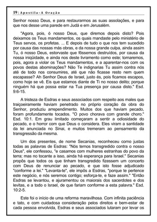 19 |   Apostila–A Oração

Senhor nosso Deus, e para restaurarmos as suas assolações, e para
que nos desse uma parede em Judá e em Jerusalém.
    "Agora, pois, ó nosso Deus, que diremos depois disto? Pois
deixamos os Teus mandamentos, os quais mandaste pelo ministério de
Teus servos, os profetas. ... E depois de tudo o que nos tem sucedido
por causa das nossas más obras, e da nossa grande culpa, ainda assim
Tu, ó nosso Deus, estorvaste que fôssemos destruídos, por causa da
nossa iniqüidade, e ainda nos deste livramento como este; tornaremos,
pois, agora a violar os Teus mandamentos, e a aparentar-nos com os
povos destas abominações? Não Te indignarias Tu assim contra nós
até de todo nos consumires, até que não ficasse resto nem quem
escapasse? Ah Senhor Deus de Israel, justo és, pois ficamos escapos,
como hoje se vê. Eis que estamos diante de Ti no nosso delito; porque
ninguém há que possa estar na Tua presença por causa disto." Esd.
9:6-15.
     A tristeza de Esdras e seus associados com respeito aos males que
traiçoeiramente haviam penetrado no próprio coração da obra do
Senhor, produziu arrependimento. Muitos dos que haviam pecado,
foram profundamente tocados. "O povo chorava com grande choro."
Esd. 10:1. Em grau limitado começaram a sentir a odiosidade do
pecado, e o horror com que Deus o considera. Eles viram a santidade
da lei anunciada no Sinai, e muitos tremeram ao pensamento da
transgressão da mesma.
     Um dos presentes, de nome Secanias, reconheceu como justas
todas as palavras de Esdras: "Nós temos transgredido contra o nosso
Deus", ele confessou, "e casamos com mulheres estranhas do povo da
terra; mas no tocante a isso, ainda há esperança para Israel." Secanias
propôs que todos os que tinham transgredido fizessem um concerto
com Deus de renunciar ao pecado, e que isto fosse adjudicado
"conforme a lei." "Levanta-te", ele impôs a Esdras, "porque te pertence
este negócio, e nós seremos contigo; esforça-te, e faze assim." "Então
Esdras se levantou, e ajuramentou os maiorais dos sacerdotes e dos
levitas, e a todo o Israel, de que fariam conforme a esta palavra." Esd.
10:2-5.
    Este foi o início de uma reforma maravilhosa. Com infinita paciência
e tato, e com cuidadosa consideração pelos direitos e bem-estar de
cada pessoa envolvida, Esdras e seus associados lutaram por levar os
 