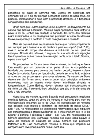 A p o s t i l a – A O r a ç ã o | 20

penitentes de Israel ao caminho reto. Esdras era sobretudo um
ensinador da lei; e ao dar atenção pessoal ao exame de cada caso, ele
procurou impressionar o povo com a santidade desta lei, e a bênção a
ser alcançada pela obediência.
    Onde quer que Esdras atuasse, aí se suscitava um reavivamento no
estudo das Santas Escrituras. Mestres eram apontados para instruir o
povo; a lei do Senhor era exaltada e honrada. Os livros dos profetas
eram examinados, e as passagens que prediziam a vinda do Messias
levavam esperança e conforto a muito coração triste e cansado.
    Mais de dois mil anos se passaram desde que Esdras preparou "o
seu coração para buscar a lei do Senhor e para a cumprir" (Esd. 7:10),
mas o lapso de tempo não diminuiu a influência do seu piedoso
exemplo. Através dos séculos, o registro de sua vida de consagração
tem inspirado a muitos com a determinação de "buscar a lei do Senhor,
e para a cumprir."
    Os propósitos de Esdras eram altos e santos; em tudo que fizera
fora movido por um profundo amor pelas almas. A compaixão e
bondade que revelava para com os que haviam pecado, fosse em plena
função da vontade, fosse por ignorância, deveria ser uma lição objetiva
a todos os que procurassem promover reformas. Os servos de Deus
devem ser tão firmes como a rocha onde retos princípios estiverem
envolvidos; mas do mesmo modo devem manifestar simpatia e
longanimidade. Como Esdras, devem ensinar aos transgressores o
caminho da vida, inculcando-lhes princípios que são o fundamento de
todo o reto proceder.
     Nesta fase do mundo, quando Satanás está procurando, mediante
múltiplas formas, cegar os olhos de homens e mulheres para com os
impostergáveis reclamos da lei de Deus, há necessidade de homens
que possam levar muitos a tremerem "ao mandado do nosso Deus."
Esd. 10:3. Há necessidade de verdadeiros reformadores, que indiquem
aos transgressores o grande Doador da lei, e lhes ensinem que "a lei do
Senhor é perfeita e refrigera a alma”. Sal. 19:7. Há necessidade de
homens poderosos nas Escrituras; homens dos quais cada palavra e
cada ato exaltem os estatutos de Jeová; homens que procurem
fortalecer a fé. São necessários mestres, e tanto que inspirem os
corações com reverência e amor pelas Escrituras.
 