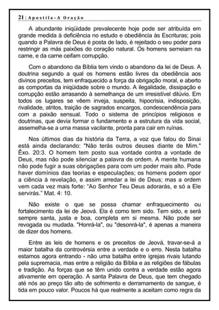 21 |   Apostila–A Oração

     A abundante iniqüidade prevalecente hoje pode ser atribuída em
grande medida à deficiência no estudo e obediência às Escrituras; pois
quando a Palavra de Deus é posta de lado, é rejeitado o seu poder para
restringir as más paixões do coração natural. Os homens semeiam na
carne, e da carne ceifam corrupção.
     Com o abandono da Bíblia tem vindo o abandono da lei de Deus. A
doutrina segundo a qual os homens estão livres da obediência aos
divinos preceitos, tem enfraquecido a força da obrigação moral, e aberto
as comportas da iniqüidade sobre o mundo. A ilegalidade, dissipação e
corrupção estão arrasando à semelhança de um irresistível dilúvio. Em
todos os lugares se vêem inveja, suspeita, hipocrisia, indisposição,
rivalidade, atritos, traição de sagrados encargos, condescendência para
com a paixão sensual. Todo o sistema de princípios religiosos e
doutrinas, que devia formar o fundamento e a estrutura da vida social,
assemelha-se a uma massa vacilante, pronta para cair em ruínas.
    Nos últimos dias da história da Terra, a voz que falou do Sinai
está ainda declarando: "Não terás outros deuses diante de Mim."
Êxo. 20:3. O homem tem posto sua vontade contra a vontade de
Deus, mas não pode silenciar a palavra de ordem. A mente humana
não pode fugir a suas obrigações para com um poder mais alto. Pode
haver domínios das teorias e especulações; os homens podem opor
a ciência à revelação, e assim arredar a lei de Deus; mas a ordem
vem cada vez mais forte: “Ao Senhor Teu Deus adorarás, e só a Ele
servirás.” Mat. 4: 10.
     Não existe o que se possa chamar enfraquecimento ou
fortalecimento da lei de Jeová. Ela é como tem sido. Tem sido, e será
sempre santa, justa e boa, completa em si mesma. Não pode ser
revogada ou mudada. "Honrá-la", ou "desonrá-la", é apenas a maneira
de dizer dos homens.
     Entre as leis de homens e os preceitos de Jeová, travar-se-á a
maior batalha da controvérsia entre a verdade e o erro. Nesta batalha
estamos agora entrando - não uma batalha entre igrejas rivais lutando
pela supremacia, mas entre a religião da Bíblia e as religiões de fábulas
e tradição. As forças que se têm unido contra a verdade estão agora
ativamente em operação. A santa Palavra de Deus, que tem chegado
até nós ao preço tão alto de sofrimento e derramamento de sangue, é
tida em pouco valor. Poucos há que realmente a aceitam como regra da
 