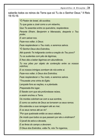 A p o s t i l a – A O r a ç ã o | 24

saberão todos os reinos da Terra que só Tu és o Senhor Deus." II Reis
19:15-19.
         "Ó Pastor de Israel, dá ouvidos;
         Tu que guias a José como a um rebanho,
         Que Te assentas entre os querubins, resplandece.
         Perante Efraim, Benjamim e Manassés, desperta o Teu
         poder,
         E vem salvar-nos.
         Faze-nos voltar, ó Deus;
         Faze resplandecer o Teu rosto, e seremos salvos.
         "Ó Senhor Deus dos Exércitos,
         Até quando Te indignarás contra a oração do Teu povo?
         Tu os sustentas com pão de lágrimas,
         E lhes dás a beber lágrimas em abundância.
         Tu nos pões por objeto de contenção entre os nossos
         vizinhos;
         E os nossos inimigos zombam de nós entre si.
         Faze-nos voltar, ó Deus dos Exércitos;
         Faze resplandecer o Teu rosto, e seremos salvos.
         "Trouxeste uma vinha do Egito;
         Lançaste fora as nações, e a plantaste.
         Preparaste-lhe lugar,
         E fizeste com que ela profundasse raízes,
         e assim encheu a Terra.
         Os montes cobriram-se com a sua sombra,
         E como os cedros de Deus se tornaram os seus ramos.
         Ela estendeu a sua ramagem até ao mar,
         E os seus ramos até ao rio".
         "Por que quebraste então os seus valados,
         De modo que todos os que passam por ela a vindimam?
         O javali da selva a devasta,
         E as feras do campo a devoram.
         Ó Deus dos Exércitos, volta-Te, nós Te rogamos,
 