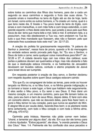 A p o s t i l a – A O r a ç ã o | 26

sobre todos os caminhos dos filhos dos homens, para dar a cada um
segundo os seus caminhos e segundo o fruto das suas obras. Tu
puseste sinais e maravilhas na terra do Egito até ao dia de hoje, tanto
em Israel, como entre os outros homens, e Te criaste um nome, qual é o
que tens neste dia. E tiraste o Teu povo Israel da terra do Egito, com
sinais e com maravilhas, e com mão forte e com braço estendido, e com
grande espanto; e lhes deste esta terra, que juraste a seus pais que lhes
havia de dar; terra que mana leite e mel. leite e mel. E entraram nela, e a
possuíram, mas não obedeceram a Tua voz, nem andaram na Tua lei;
tudo o que lhes mandaste que fizessem, eles não o fizeram; pelo que
ordenaste lhes sucedesse todo este mal." Jer. 32:17-23.
    A oração do profeta foi graciosamente respondida. "A palavra do
Senhor a Jeremias", nessa hora de prova, quando a fé do mensageiro
da verdade estava sendo provada pelo fogo, foi: "Eu sou o Senhor, o
Deus de toda a carne; seria qualquer coisa maravilhosa para Mim?" Jer.
32:26 e 27. A cidade deveria logo cair nas mãos dos caldeus; suas
portas e palácios deviam ser queimados a fogo; mas não obstante o fato
de que a destruição estava iminente, e os habitantes de Jerusalém
devessem ser levados cativos, contudo o eterno propósito de Jeová
para Israel devia ser cumprido.
   Em resposta posterior à oração de Seu servo, o Senhor declarou
com respeito àqueles sobre quem Seus castigos estavam caindo:
     "Eis que Eu os congregarei de todas as terras, para onde os houver
lançado na Minha ira, e no Meu furor, e na Minha grande indignação; e
os tornarei a trazer a este lugar, e farei que habitem nele seguramente.
E eles serão o Meu povo, e Eu serei o seu Deus. E lhes darei um
mesmo coração, e um mesmo caminho, para que Me temam todos os
dias, para seu bem e bem de seus filhos, depois deles. E farei com eles
um concerto eterno, que não se desviará deles, para lhes fazer bem; e
porei o Meu temor no seu coração, para que nunca se apartem de Mim.
E alegrar-Me-ei por cauda deles, fazendo-lhes bem; e os plantarei nesta
terra certamente, com todo o Meu coração e com toda a Minha alma.
(PR pág. 470-472)
    Oprimido pela tristeza, Neemias não pôde comer nem beber;
"chorei, e lamentei por alguns dias", diz ele. Em sua dor ele tornou para
o divino Ajudador. "Estive jejuando", ele disse, "e orando perante o Deus
dos Céus." Nee. 1:4. Fielmente ele fez confissão dos seus pecados e
 