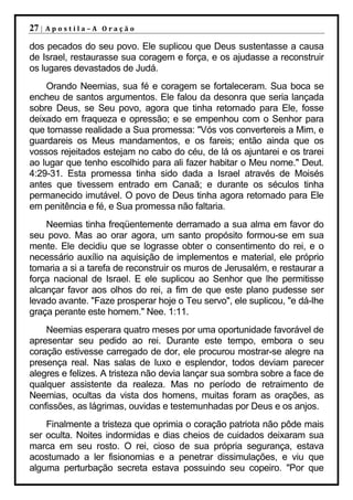 27 |   Apostila–A Oração

dos pecados do seu povo. Ele suplicou que Deus sustentasse a causa
de Israel, restaurasse sua coragem e força, e os ajudasse a reconstruir
os lugares devastados de Judá.
    Orando Neemias, sua fé e coragem se fortaleceram. Sua boca se
encheu de santos argumentos. Ele falou da desonra que seria lançada
sobre Deus, se Seu povo, agora que tinha retornado para Ele, fosse
deixado em fraqueza e opressão; e se empenhou com o Senhor para
que tornasse realidade a Sua promessa: "Vós vos convertereis a Mim, e
guardareis os Meus mandamentos, e os fareis; então ainda que os
vossos rejeitados estejam no cabo do céu, de lá os ajuntarei e os trarei
ao lugar que tenho escolhido para ali fazer habitar o Meu nome." Deut.
4:29-31. Esta promessa tinha sido dada a Israel através de Moisés
antes que tivessem entrado em Canaã; e durante os séculos tinha
permanecido imutável. O povo de Deus tinha agora retornado para Ele
em penitência e fé, e Sua promessa não faltaria.
    Neemias tinha freqüentemente derramado a sua alma em favor do
seu povo. Mas ao orar agora, um santo propósito formou-se em sua
mente. Ele decidiu que se lograsse obter o consentimento do rei, e o
necessário auxílio na aquisição de implementos e material, ele próprio
tomaria a si a tarefa de reconstruir os muros de Jerusalém, e restaurar a
força nacional de Israel. E ele suplicou ao Senhor que lhe permitisse
alcançar favor aos olhos do rei, a fim de que este plano pudesse ser
levado avante. "Faze prosperar hoje o Teu servo", ele suplicou, "e dá-lhe
graça perante este homem." Nee. 1:11.
    Neemias esperara quatro meses por uma oportunidade favorável de
apresentar seu pedido ao rei. Durante este tempo, embora o seu
coração estivesse carregado de dor, ele procurou mostrar-se alegre na
presença real. Nas salas de luxo e esplendor, todos deviam parecer
alegres e felizes. A tristeza não devia lançar sua sombra sobre a face de
qualquer assistente da realeza. Mas no período de retraimento de
Neemias, ocultas da vista dos homens, muitas foram as orações, as
confissões, as lágrimas, ouvidas e testemunhadas por Deus e os anjos.
    Finalmente a tristeza que oprimia o coração patriota não pôde mais
ser oculta. Noites indormidas e dias cheios de cuidados deixaram sua
marca em seu rosto. O rei, cioso de sua própria segurança, estava
acostumado a ler fisionomias e a penetrar dissimulações, e viu que
alguma perturbação secreta estava possuindo seu copeiro. "Por que
 