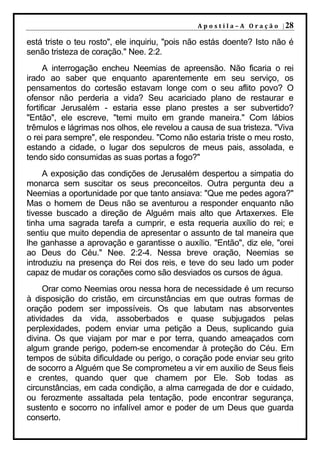 A p o s t i l a – A O r a ç ã o | 28

está triste o teu rosto", ele inquiriu, "pois não estás doente? Isto não é
senão tristeza de coração." Nee. 2:2.
      A interrogação encheu Neemias de apreensão. Não ficaria o rei
irado ao saber que enquanto aparentemente em seu serviço, os
pensamentos do cortesão estavam longe com o seu aflito povo? O
ofensor não perderia a vida? Seu acariciado plano de restaurar e
fortificar Jerusalém - estaria esse plano prestes a ser subvertido?
"Então", ele escreve, "temi muito em grande maneira." Com lábios
trêmulos e lágrimas nos olhos, ele revelou a causa de sua tristeza. "Viva
o rei para sempre", ele respondeu. "Como não estaria triste o meu rosto,
estando a cidade, o lugar dos sepulcros de meus pais, assolada, e
tendo sido consumidas as suas portas a fogo?"
     A exposição das condições de Jerusalém despertou a simpatia do
monarca sem suscitar os seus preconceitos. Outra pergunta deu a
Neemias a oportunidade por que tanto ansiava: "Que me pedes agora?"
Mas o homem de Deus não se aventurou a responder enquanto não
tivesse buscado a direção de Alguém mais alto que Artaxerxes. Ele
tinha uma sagrada tarefa a cumprir, e esta requeria auxílio do rei; e
sentiu que muito dependia de apresentar o assunto de tal maneira que
lhe ganhasse a aprovação e garantisse o auxílio. "Então", diz ele, "orei
ao Deus do Céu." Nee. 2:2-4. Nessa breve oração, Neemias se
introduziu na presença do Rei dos reis, e teve do seu lado um poder
capaz de mudar os corações como são desviados os cursos de água.
     Orar como Neemias orou nessa hora de necessidade é um recurso
à disposição do cristão, em circunstâncias em que outras formas de
oração podem ser impossíveis. Os que labutam nas absorventes
atividades da vida, assoberbados e quase subjugados pelas
perplexidades, podem enviar uma petição a Deus, suplicando guia
divina. Os que viajam por mar e por terra, quando ameaçados com
algum grande perigo, podem-se encomendar à proteção do Céu. Em
tempos de súbita dificuldade ou perigo, o coração pode enviar seu grito
de socorro a Alguém que Se comprometeu a vir em auxilio de Seus fieis
e crentes, quando quer que chamem por Ele. Sob todas as
circunstâncias, em cada condição, a alma carregada de dor e cuidado,
ou ferozmente assaltada pela tentação, pode encontrar segurança,
sustento e socorro no infalível amor e poder de um Deus que guarda
conserto.
 